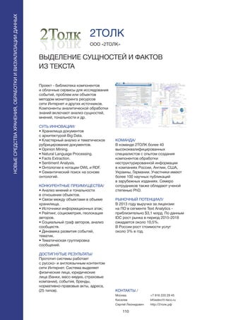 110
Проект - библиотека компонентов
и облачные сервисы для исследования
событий, проблем или объектов
методом мониторинга ресурсов
сети Интернет и других источников.
Компоненты аналитической обработки
знаний включают анализ сущностей,
мнений, тональности и др.
СУТЬ ИННОВАЦИИ/
• Хранилища документов
с архитектурой Big Data.
• Кластерный анализ и тематическое
рубрицирование документов.
• Opinion Mining.
• Natural Language Processing.
• Facts Extraction.
• Sentiment Analysis.
• Онтологии в нотации OWL и RDF.
• Семантический поиск на основе
онтологий.
КОНКУРЕНТНЫЕ ПРЕИМУЩЕСТВА/
• Анализ мнений и тональности
в отношении объектов.
• Связи между объектами в объеме
хранилища.
• Источники информационных атак;
• Рейтинг, социометрия, геолокация
авторов.
• Социальный граф авторов, анализ
сообществ.
• Динамика развития событий,
тематик.
• Тематическая группировка
сообщений.
ДОСТИГНУТЫЕ РЕЗУЛЬТАТЫ/
Прототип системы работает
с русско- и англоязычным контентом
сети Интернет. Система выделяет
физические лица, юридические
лица (банки, масс-медиа, страховые
компании), события, бренды,
нормативно-правовые акты, адреса,
(25 типов).
ООО «2ТОЛК»
ВЫДЕЛЕНИЕ СУЩНОСТЕЙ И ФАКТОВ
ИЗ ТЕКСТА
КОМАНДА/
В команде 2ТОЛК более 40
высококвалифицированных
специалистов с опытом создания
компонентов обработки
неструктурированной информации
в компаниях России, Англии, США,
Украины, Германии. Участники имеют
более 100 научных публикаций
в зарубежных изданиях. Семеро
сотрудников также обладают ученой
степенью PhD.
РЫНОЧНЫЙ ПОТЕНЦИАЛ/
В 2013 году выручка за лицензии
на ПО в сегменте Text Analytics -
приблизительно $3,1 млрд. По данным
IDC рост рынка в период 2015-2018
ожидается около 10,5%.
В России рост стоимости услуг
около 3% в год.
КОНТАКТЫ /
Москва
Киселев
Сергей Леонидович
2ТОЛК
НОВЫЕСРЕДСТВАХРАНЕНИЯ,ОБРАБОТКИИВИЗУАЛИЗАЦИИДАННЫХ
+7 916 220 29 45
kKiselev@i-teco.ru
http://2толк.рф
 