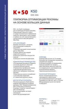 112
K50 - это SaaS-платформа
для оптимизации Интернет-рекламы,
позволяющая повышать отдачу
от средств вложенные в привлечение
клиентов, увеличивать число продаж
и прибыль за счёт анализа большого
статистического массива данных
(Big Data).
СУТЬ ИННОВАЦИИ/
Базовая технология - алгоритм,
прогнозирующий конверсию
в условиях:
1) больших массивов статистических
данных (Big Data)
2) малых данных для каждой
отдельной сущности
3) большого различия в мощностях
классов
4) большого количества факторов.
КОНКУРЕНТНЫЕ ПРЕИМУЩЕСТВА/
• Оптимизация рекламного бюджета
на основе машинного обучения
и анализа больших данных.
• Применение портфельной теории,
позволяющей автоматически
обеспечить требуемые показатели
рекламы.
• Иностранные аналоги не работают
с российскими сервисами
и с семантикой русского языка.
ДОСТИГНУТЫЕ РЕЗУЛЬТАТЫ/
На рынок выпущены SaaS версии
модулей K50:Генератор (создание
рекламы), K50: Правила (управление),
K50: Статистика (отчётность).
К выходу готовится главный модуль -
K50: Оптимизатор.
В настоящее время системой
пользуются
более 500 рекламодателей.
ООО «К50»
ПЛАТФОРМА ОПТИМИЗАЦИИ РЕКЛАМЫ
НА ОСНОВЕ БОЛЬШИХ ДАННЫХ
КОМАНДА/
Команда K50 состоит из 15 человек.
Большинство сотрудников занимается
разработкой продукта
и математическими исследованиями.
Главный разработчик проекта
Иван Красников закончил СибГУТИ
по специальности «распределенные
вычислительные машины,
параллельные вычисления».
РЫНОЧНЫЙ ПОТЕНЦИАЛ/
Рынок специализированного
программного обеспечения
для управления Интернет-рекламой
оценивается в 300 млн. долл. в России.
Международный рынок составляет
6 млрд.долл.
КОНТАКТЫ /
Москва
Брановицкий
Станислав Игоревич
K50
НОВЫЕСРЕДСТВАХРАНЕНИЯ,ОБРАБОТКИИВИЗУАЛИЗАЦИИДАННЫХ
+7 926 601 77 77
stas@k50.ru
http://k50.ru
 