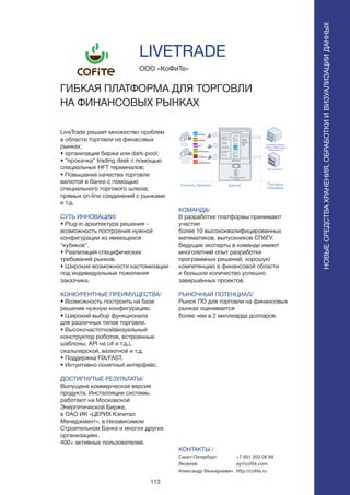 113
LiveTrade решает множество проблем
в области торговли на финасовых
рынках:
• организация биржи или dark-pool;
• ”прокачка” trading desk с помощью
специальных HFT терминалов;
• Повышение качества торговли
валютой в банке с помощью
специального торгового шлюза;
прямых on-line соединений с рынками
и т.д.
СУТЬ ИННОВАЦИИ/
• Рlug-in архитектура решения -
возможность построения нужной
конфигурации из имеющихся
“кубиков”.
• Реализация специфических
требований рынков.
• Широкие возможности кастомизации
под индивидуальные пожелания
заказчика.
КОНКУРЕНТНЫЕ ПРЕИМУЩЕСТВА/
• Возможность построить на базе
решения нужную конфигурацию.
• Широкий выбор функционала
для различных типов торговли.
• Высокочастотной(визуальный
конструктор роботов, встроенные
шаблоны, API на c# и т.д.),
скальперской, валютной и т.д.
• Поддержка FIX/FAST.
• Интуитивно понятный интерфейс.
ДОСТИГНУТЫЕ РЕЗУЛЬТАТЫ/
Выпущена коммерческая версия
продукта. Инсталляции системы
работают на Московской
Энергетической Бирже,
в ОАО ИК «ЦЕРИХ Кэпитал
Менеджмент», в Независимом
Строительном Банке и многих других
организациях.
400+ активных пользователей.
ООО «КоФиТе»
ГИБКАЯ ПЛАТФОРМА ДЛЯ ТОРГОВЛИ
НА ФИНАНСОВЫХ РЫНКАХ
КОМАНДА/
В разработке платформы принимают
участие
более 10 высококвалифицированных
математиков, выпускников СПбГУ.
Ведущие эксперты в команде имеют
многолетний опыт разработки
программных решений, хорошую
компетенцию в финансовой области
и большое количество успешно
завершённых проектов.
РЫНОЧНЫЙ ПОТЕНЦИАЛ/
Рынок ПО для торговли на финансовых
рынках оценивается
более чем в 2 миллиарда долларов.
КОНТАКТЫ /
Санкт-Петербург
Яковлев
Александр Вальерьевич
LIVETRADE
НОВЫЕСРЕДСТВАХРАНЕНИЯ,ОБРАБОТКИИВИЗУАЛИЗАЦИИДАННЫХ
+7 931 203 08 99
ay@cofite.com
http://cofite.ru
 