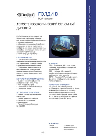 115
ГолДи D – автостереоскопический
3D-дисплей с круговым обзором
для визуализации объёмных объектов
в рекламе, навигации
и образовании, решающий проблему
повышения качества и цветности
изображения новым запатентованным
способом, сочетающим оригинальную
совместную оптическую
и компьютерную обработку.
СУТЬ ИННОВАЦИИ/
• Оригинальное сочетание
компьютерной и оптической обработок
для совмещения, ориентирования
и комбинирования изображений.
• Применение многоэлементной
системы вывода, позволяющей
повысить качество изображения,
снизить трафик и уменьшить цену
продукта.
КОНКУРЕНТНЫЕ ПРЕИМУЩЕСТВА/
• Высокое качество объемного
изображения (24 бита, FHD).
• Угол обзора 360 град.
• Относительно низкая стоимость.
• Отсутствие очков.
ДОСТИГНУТЫЕ РЕЗУЛЬТАТЫ/
• Ранняя стадия, подтверждение
концепции.
• Найден инвестор, клиенты
и партнеры (соглашения
о намерениях).
• Патент РФ на изобретение
№ 2526901.
ООО «ГОЛДИ С»
АВТОСТЕРЕОСКОПИЧЕСКИЙ ОБЪЕМНЫЙ
ДИСПЛЕЙ
КОМАНДА/
CEO - Большаков А.А., д.т.н., опыт
создания наукоемких предприятий,
эксперт EOQ;
CTO - Никонов А.В., более 20
изобретений, призер международных
выставок по теме проекта;
DCTO - Железов М.А., полуфиналист,
финалист и победитель конкурсов
по теме проекта.
РЫНОЧНЫЙ ПОТЕНЦИАЛ/
По данным NPD DisplaySearch
к 2019 году 3D-проникновение на рынок
может вырасти до 50%. К моменту
вывода на рынок нашего продукта
(2017 г.) объемы продаж 3D дисплеев
могут достигнуть 226 млн. устройств,
что составит более $67 млрд.
КОНТАКТЫ /
Саратов
Сгибнев Артур
ГОЛДИ D
НОВЫЕСРЕДСТВАХРАНЕНИЯ,ОБРАБОТКИИВИЗУАЛИЗАЦИИДАННЫХ
+7 964 993 00 60
HolDisplay@yandex.ru
http://3d-disp.ru/
 