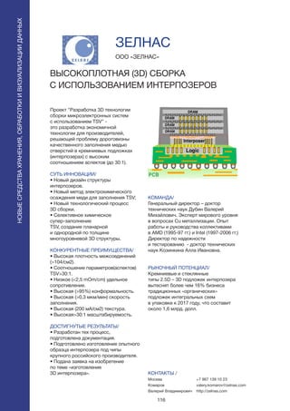116
Проект “Разработка 3D технологии
сборки микроэлектронных систем
с использованием TSV” -
это разработка экономичной
технологии для производителей,
решающей проблему дороговизны
качественного заполнения медью
отверстий в кремниевых подложках
(интерпозерах) с высоким
соотношением аспектов (до 30:1).
СУТЬ ИННОВАЦИИ/
• Новый дизайн структуры
интерпозеров.
• Новый метод электрохимического
осаждения меди для заполнения TSV;
• Новый технологический процесс
3D сборки.
• Селективное химическое
супер-заполнение
TSV, создание планарной
и однородной по толщине
многоуровневой 3D структуры.
КОНКУРЕНТНЫЕ ПРЕИМУЩЕСТВА/
• Высокая плотность межсоединений
(>104/см2).
• Соотношение параметров(аспектов)
TSV>30:1.
• Низкое (<2,5 mOm/cm) удельное
сопротивление.
• Высокая (>95%) конформальность.
• Высокая (>0,3 мкм/мин) скорость
заполнения.
• Высокая (200 мА/см2) текстура.
• Высокая>30:1 масштабируемость.
ДОСТИГНУТЫЕ РЕЗУЛЬТАТЫ/
• Разработан тех процесс,
подготовлена документация.
• Подготовлено изготовление опытного
образца интерпозера под чипы
крупного российского производителя.
• Подана заявка на изобретение
по теме «изготовление
3D интерпозера».
ООО «ЗЕЛНАС»
ВЫСОКОПЛОТНАЯ (3D) СБОРКА
С ИСПОЛЬЗОВАНИЕМ ИНТЕРПОЗЕРОВ
КОМАНДА/
Генеральный директор – доктор
технических наук Дубин Валерий
Михайлович. Эксперт мирового уровня
в вопросах Cu металлизации. Опыт
работы и руководства коллективами
в AMD (1995-97 гг.) и Intel (1997-2006 гг.)
Директор по надежности
и тестированию - доктор технических
наук Козинкина Алла Ивановна.
РЫНОЧНЫЙ ПОТЕНЦИАЛ/
Кремниевые и стеклянные
типы 2.5D – 3D подложек интерпозера
вытеснят более чем 16% бизнеса
традиционных «органических»
подложек интегральных схем
в упаковке к 2017 году, что составит
около 1,6 млрд. долл.
КОНТАКТЫ /
Москва
Комаров
Валерий Владимирович
ЗЕЛНАС
НОВЫЕСРЕДСТВАХРАНЕНИЯ,ОБРАБОТКИИВИЗУАЛИЗАЦИИДАННЫХ
+7 967 139 10 23
valery.komarov@zelnas.com
http://zelnas.com
 