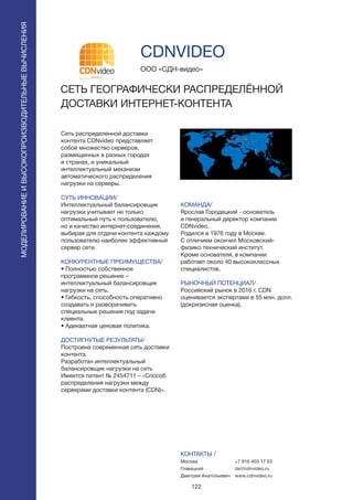 122
Сеть распределенной доставки
контента CDNvideo представляет
собой множество серверов,
размещенных в разных городах
и странах, и уникальный
интеллектуальный механизм
автоматического распределения
нагрузки на серверы.
СУТЬ ИННОВАЦИИ/
Интеллектуальный балансировщик
нагрузки учитывает не только
оптимальный путь к пользователю,
но и качество интернет-соединения,
выбирая для отдачи контента каждому
пользователю наиболее эффективный
сервер сети.
КОНКУРЕНТНЫЕ ПРЕИМУЩЕСТВА/
• Полностью собственное
программное решение –
интеллектуальный балансировщик
нагрузки на сеть.
• Гибкость, способность оперативно
создавать и разворачивать
специальные решения под задачи
клиента.
• Адекватная ценовая политика.
ДОСТИГНУТЫЕ РЕЗУЛЬТАТЫ/
Построена современная сеть доставки
контента.
Разработан интеллектуальный
балансировщик нагрузки на сеть
Имеется патент № 2454711 – «Способ
распределения нагрузки между
серверами доставки контента (CDN)».
ООО «СДН-видео»
СЕТЬ ГЕОГРАФИЧЕСКИ РАСПРЕДЕЛЁННОЙ
ДОСТАВКИ ИНТЕРНЕТ-КОНТЕНТА
КОМАНДА/
Ярослав Городецкий - основатель
и генеральный директор компании
CDNvideo.
Родился в 1976 году в Москве.
С отличием окончил Московский-
физико технический институт.
Кроме основателя, в компании
работает около 40 высококлассных
специалистов.
РЫНОЧНЫЙ ПОТЕНЦИАЛ/
Российский рынок в 2016 г. CDN
оценивается экспертами в 55 млн. долл.
(докризисная оценка).
КОНТАКТЫ /
Москва
Главацкий
Дмитрий Анатольевич
CDNVIDEO
МОДЕЛИРОВАНИЕИВЫСОКОПРОИЗВОДИТЕЛЬНЫЕВЫЧИСЛЕНИЯ
+7 916 403 17 63
da@cdnvideo.ru
www.cdnvideo.ru
 