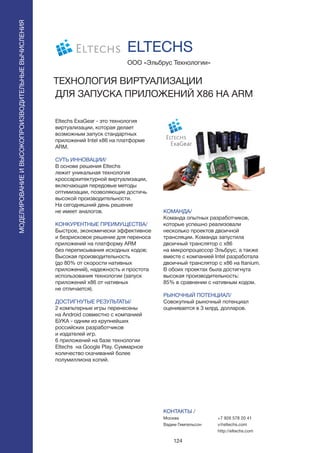 124
Eltechs ExaGear - это технология
виртуализации, которая делает
возможным запуск стандартных
приложений Intel x86 на платформе
ARM.
СУТЬ ИННОВАЦИИ/
В основе решения Eltechs
лежит уникальная технология
кроссархитектурной виртуализации,
включающая передовые методы
оптимизации, позволяющие достичь
высокой производительности.
На сегодняшний день решение
не имеет аналогов.
КОНКУРЕНТНЫЕ ПРЕИМУЩЕСТВА/
Быстрое, экономически эффективное
и безрисковое решение для переноса
приложений на платформу ARM
без переписывания исходных кодов;
Высокая производительность
(до 80% от скорости нативных
приложений), надежность и простота
использования технологии (запуск
приложений x86 от нативных
не отличается).
ДОСТИГНУТЫЕ РЕЗУЛЬТАТЫ/
2 компьтерные игры перенесены
на Android совместно с компанией
БУКА - одним из крупнейших
российских разработчиков
и издателей игр.
6 приложений на базе технологии
Eltechs на Google Play. Суммарное
количество скачиваний более
полумиллиона копий.
ООО «Эльбрус Технологии»
ТЕХНОЛОГИЯ ВИРТУАЛИЗАЦИИ
ДЛЯ ЗАПУСКА ПРИЛОЖЕНИЙ X86 НА ARM
Eltechs
КОМАНДА/
Команда опытных разработчиков,
которые успешно реализовали
несколько проектов двоичной
трансляции. Команда запустила
двоичный транслятор с х86
на микропроцессор Эльбрус, а также
вместе с компанией Intel разработала
двоичный транслятор с х86 на Itanium.
В обоих проектах была достигнута
высокая производительность:
85% в сравнении с нативным кодом.
РЫНОЧНЫЙ ПОТЕНЦИАЛ/
Совокупный рыночный потенциал
оценивается в 3 млрд. долларов.
КОНТАКТЫ /
Москва
Вадим Гимпельсон
ELTECHS
МОДЕЛИРОВАНИЕИВЫСОКОПРОИЗВОДИТЕЛЬНЫЕВЫЧИСЛЕНИЯ
+7 926 578 20 41
v@eltechs.com
http://eltechs.com
 