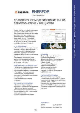 125
Проект Enerfor – это SaaS-платформа
для крупных субъектов рынка
электроэнергии, решающая проблему
долгосрочного прогнозирования
рынка и анализа эффективности
инвестиций, за счет учета ввода/
вывода мощностей и ограничения
на перетоки со сколь угодно малой
географической детализацией.
СУТЬ ИННОВАЦИИ/
• Позволять принять инвестиционное
решение, соответствующее целям,
и математически строго доказать,
что любое другое решение будет
в меньшей мере соответствовать этим
целям.
• Надежность результатов будет
обеспечиваться вариативностью
модели и ее способностью отвечать
на вопросы “Что если?”
КОНКУРЕНТНЫЕ ПРЕИМУЩЕСТВА/
• Возможность моделирования рынка
с узловым ценообразованием
и теплофикационными ограничениями.
• Учет ограничений на перетоки.
• Возможность моделирования
картельного сговора (несовершенная
конкуренция).
• Учет явления вынужденной
генерации.
ДОСТИГНУТЫЕ РЕЗУЛЬТАТЫ/
• Основные модули продукта
находятся в стадии бета-тестирования.
• Достигнуты принципиальные
договоренности с представителями
регулирующих органов о реализации
пилотных проектов.
• Подана одна патентная заявка.
ООО «Энерфор»
ДОЛГОСРОЧНОЕ МОДЕЛИРОВАНИЕ РЫНКА
ЭЛЕКТРОЭНЕРГИИ И МОЩНОСТИ
КОМАНДА/
Смирнов Дмитрий Николаевич
Генеральный директор.
Джуринский Сергей Александрович
Директор по финансам и связям
с инвесторами.
Новиков Роман Юрьевич
Директор по развитию
Горбик Андрей Петрович
Технический директор
Команда состоит из выпускников
МФТИ, МГУ, ФА.
РЫНОЧНЫЙ ПОТЕНЦИАЛ/
Потенциал объема рынка услуг
стратегического консалтинга в сфере
применимости продукта мы оцениваем
в 1 млрд. долл. в мире
(250-350 млн. долл. ежегодно) и 60 млн.
долл. в РФ (15-20 млн. долл. ежегодно).
Основные потребители: генерирующие
компании.
КОНТАКТЫ /
Москва
Смирнов
Дмитрий Николаевич
ENERFOR
МОДЕЛИРОВАНИЕИВЫСОКОПРОИЗВОДИТЕЛЬНЫЕВЫЧИСЛЕНИЯ
+7 985 990 40 83
ds@enerfor.com
http://enerfor.com
 