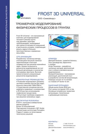 126
FROST 3D UNIVERSAL
Frost 3D Universal – это программный
комплекс для моделирования
теплового режима грунта
под зданиями, дорогами,
трубопроводами, необходимый
при оценке устойчивости сооружений
в арктических условиях, позволяющий
решать задачи в больших
пространственных и временных
масштабах.
СУТЬ ИННОВАЦИИ/
Разработаны численные методы,
отличающиеся высокой степенью
параллелизации и быстрой
сходимостью при решении нелинейных
задач. Низкая погрешность
результатов моделирования за счет
большой детализации и количества
учитываемых факторов. Высокая
презентативность визуализации
результатов моделирования.
КОНКУРЕНТНЫЕ ПРЕИМУЩЕСТВА/
• Позволяет моделировать динамику
теплового режима грунтов для задач
большого масштаба 1000х1000 м.
• Существенное ускорение расчета
моделей в сравнении с конкурентами:
в 20-40 раз при использовании
графических процессоров.
• Отсутствует проблема сходимости
при решении нелинейных задач.
ДОСТИГНУТЫЕ РЕЗУЛЬТАТЫ/
В 2014 г. выпущена коммерческая
версия продукта.
Более 10 пользователей.
Партнерские отношения с MIT, Nvidia
и проектными институтами Роснефти.
Подано 5 заявок на патентование
технических решений.
ООО «Симмэйкерс»
ТРЕХМЕРНОЕ МОДЕЛИРОВАНИЕ
ФИЗИЧЕСКИХ ПРОЦЕССОВ В ГРУНТАХ
simmakers
КОМАНДА/
Дмитрий Евланов - развитие бизнеса;
опыт руководства, маркетинга
и продаж.
Игорь Гишкелюк - разработка
численных методов; десятилетний
опыт в области математического
моделирования.
Валерий Коваленко - программная
реализация; десятилетний опыт
в разработке систем 3D-визуализации.
Команда состоит из 15 человек
со стажем в IT более 10 лет.
РЫНОЧНЫЙ ПОТЕНЦИАЛ/
Объем рынка более $200 млн.
Рост рынка составляет 20% в год.
Основные потребители: проектные
организации, строительные
и добывающие компании.
КОНТАКТЫ /
Москва
Евланов
Дмитрий Васильевич
МОДЕЛИРОВАНИЕИВЫСОКОПРОИЗВОДИТЕЛЬНЫЕВЫЧИСЛЕНИЯ
+7 495 772 54 07
info@simmakers.com
www.simmakers.ru
 