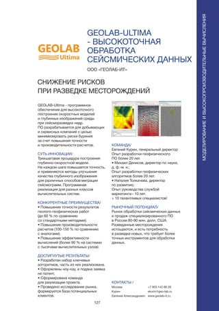 127
GEOLAB-ULTIMA
- ВЫСОКОТОЧНАЯ
ОБРАБОТКА
СЕЙСМИЧЕСКИХ ДАННЫХ
GEOLAB-Ultima - программное
обеспечение для высокоточного
построения скоростных моделей
и глубинных изображений среды
при сейсморазведке недр.
ПО разрабатывается для добывающих
и сервисных компаний с целью
минимизировать риски бурения
за счет повышения точности
и производительности расчетов.
СУТЬ ИННОВАЦИИ/
Трехшаговая процедура построения
глубинно-скоростной модели.
На каждом шаге повышается точность,
и применяются методы улучшения
качества глубинного изображения
для различных способов миграции
сейсмограмм. Программная
реализация для разных классов
вычислительных систем.
КОНКУРЕНТНЫЕ ПРЕИМУЩЕСТВА/
• Повышение точности результатов
геолого-геофизических работ
(до 80 % по сравнению
со стандартными методами).
• Повышение производительности
расчетов (100-150 % по сравнению
с аналогами).
• Повышение эффективности
вычислений (более 90 % на системах
с тысячами вычислительных узлов).
ДОСТИГНУТЫЕ РЕЗУЛЬТАТЫ/
• Разработан набор ключевых
алгоритмов, часть из них реализована.
• Оформлены ноу-хау, и подана заявка
не патент.
• Сформирована команда
для реализации проекта.
• Проведено исследование рынка,
формируется база потенциальных
клиентов.
ООО «ГЕОЛАБ-ИТ»
СНИЖЕНИЕ РИСКОВ
ПРИ РАЗВЕДКЕ МЕСТОРОЖДЕНИЙ
КОМАНДА/
Евгений Курин, генеральный директор
Опыт разработки геофизического
ПО более 20 лет.
• Михаил Денисов, директор по науке,
д. ф.-м. н.;
Опыт разработки геофизических
алгоритмов более 20 лет.
• Наталия Толкачева, директор
по развитию;
Опыт руководства службой
маркетинга– 10 лет.
+ 10 талантливых специалистов!
РЫНОЧНЫЙ ПОТЕНЦИАЛ/
Рынок обработки сейсмических данных
и продаж специализированного ПО
в России 80-90 млн. долл. США.
Разведанные месторождения
истощаются, и есть потребность
в разведке новых, что требует более
точных инструментов для обработки
данных.
КОНТАКТЫ /
Москва
Курин
Евгений Александрович
МОДЕЛИРОВАНИЕИВЫСОКОПРОИЗВОДИТЕЛЬНЫЕВЫЧИСЛЕНИЯ
+7 903 142 86 28
ekurin@geo-lab.ru
www.geolab-it.ru
 