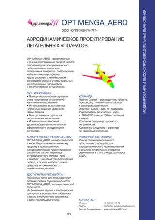 129
OPTIMENGA_AERO - эффективный
и точный программный продукт нового
поколения для аэродинамического
проектирования и анализа
летательных аппаратов, позволяющий
найти оптимальную форму
крыла самолета с минимальным
сопротивлением и с учетом реальных
конструктивных параметров
и конструктивных ограничений.
СУТЬ ИННОВАЦИИ/
• Принципиально новая стратегия
учета нелинейных ограничений
на оптимальное решение.
• Использование высокоточных
численных решений уравнений
Навье-Стокса.
• Многоуровневая стратегия
параллельных вычислений.
• Исключительно высокий
уровень общей вычислительной
эффективности и надежности
алгоритма.
КОНКУРЕНТНЫЕ ПРЕИМУЩЕСТВА/
OPTIMENGA_AERO не имеет аналогов
в мире. Ведет к технологическому
прорыву в промышленном
аэродинамическом проектировании
самолетов, за счет перехода
от традиционного метода “проб
и ошибок” на новый технологический
подход, в основе которого лежат
средства автоматического
оптимального дизайна.
ДОСТИГНУТЫЕ РЕЗУЛЬТАТЫ/
Полностью готов для пользователей
первый уровень функциональности
OPTIMENGA_AERO по геометрической
сложности.
На финальной стадии - альфа-версия
для крыла в присутствии фюзеляжа
и крыла в присутствии фюзеляжа
и мото-гондолы двигателя.
ООО «ОПТИМЕНГА-777»
АЭРОДИНАМИЧЕСКОЕ ПРОЕКТИРОВАНИЕ
ЛЕТАТЕЛЬНЫХ АППАРАТОВ
КОМАНДА/
Пейгин Сергей - руководитель проекта.
Профессор. 7-летний опыт работы
в авиапромышленности.
Эпштейн Борис - дир. по развитию.
Руководитель разработки кода
в MGAERO (свыше 100 инсталляций
в мире).
Колпаков Владимир - директор
по финансам.
Коваленко Владимир - директор
по правовым вопросам.
РЫНОЧНЫЙ ПОТЕНЦИАЛ/
Рынок специализированного
программного продукта для
аэродинамического проектирования
и анализа летательных аппаратов
оценивается в 1.5-2.0 млрд. долларов
США.
КОНТАКТЫ /
Москва
Пейгин
Сергей Владимирович
OPTIMENGA_AERO
МОДЕЛИРОВАНИЕИВЫСОКОПРОИЗВОДИТЕЛЬНЫЕВЫЧИСЛЕНИЯ
+7 906 954 67 70
mishpahat_peiguine@yahoo.com
www.optimenga777.com
 