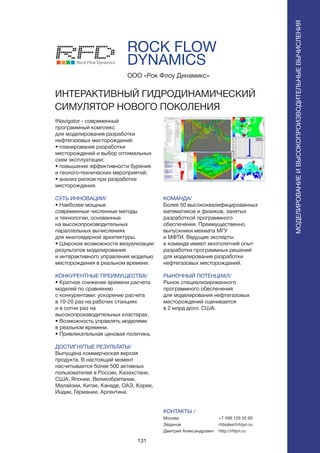 131
ROCK FLOW
DYNAMICS
tNavigator - современный
программный комплекс
для моделирования разработки
нефтегазовых месторождений:
• планирование разработки
месторождений и выбор оптимальных
схем эксплуатации;
• повышение эффективности бурения
и геолого-технических мероприятий;
• анализ рисков при разработке
месторождения.
СУТЬ ИННОВАЦИИ/
• Наиболее мощные
современные численные методы
и технологии, основанные
на высокопроизводительных
параллельных вычислениях
для многоядерной архитектуры.
• Широкие возможности визуализации
результатов моделирования
и интерактивного управления моделью
месторождения в реальном времени.
КОНКУРЕНТНЫЕ ПРЕИМУЩЕСТВА/
• Кратное снижение времени расчета
моделей по сравнению
с конкурентами: ускорение расчета
в 10-20 раз на рабочих станциях
и в сотни раз на
высокопроизводительных кластерах.
• Возможность управлять моделями
в реальном времени.
• Привлекательная ценовая политика.
ДОСТИГНУТЫЕ РЕЗУЛЬТАТЫ/
Выпущена коммерческая версия
продукта. В настоящий момент
насчитывается более 500 активных
пользователей в России, Казахстане,
США, Японии, Великобритании,
Малайзии, Китае, Канаде, ОАЭ, Корее,
Индии, Германии, Аргентине.
ООО «Рок Флоу Динамикс»
ИНТЕРАКТИВНЫЙ ГИДРОДИНАМИЧЕСКИЙ
СИМУЛЯТОР НОВОГО ПОКОЛЕНИЯ
Rock Flow Dynamics
КОМАНДА/
Более 50 высококвалифицированных
математиков и физиков, занятых
разработкой программного
обеспечения. Преимущественно
выпускники мехмата МГУ
и МФТИ. Ведущие эксперты
в команде имеют многолетний опыт
разработки программных решений
для моделирования разработки
нефтегазовых месторождений.
РЫНОЧНЫЙ ПОТЕНЦИАЛ/
Рынок специализированного
программного обеспечения
для моделирования нефтегазовых
месторождений оценивается
в 2 млрд долл. США.
КОНТАКТЫ /
Москва
Эйдинов
Дмитрий Александрович
МОДЕЛИРОВАНИЕИВЫСОКОПРОИЗВОДИТЕЛЬНЫЕВЫЧИСЛЕНИЯ
+7 499 129 35 00
rfdsales@rfdyn.ru
http://rfdyn.ru
 