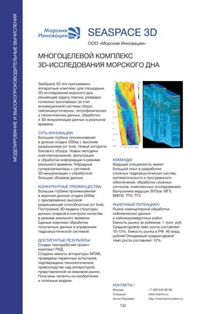 132
SeaSpace 3D это программно-
аппаратный комплекс для площадных
3D исследований морского дна,
решающий задачу поиска, разведки
полезных ископаемых за счет
инновационной системы сбора
сейсмоакустических, петрофизических
и геологических данных, обработки
и 3D-визуализации данных в реальном
времени.
СУТЬ ИННОВАЦИИ/
Большая глубина проникновения
в донные осадки (500м) с высоким
разрешением (от 5см). Новый алгоритм
бокового обзора. Новые методики
комплексирования, фильтрации
и обработки информации в режиме
реального времени. Гибридные
суперкомпьютеры с системой
3D-визуализации с обработкой
больших объемов данных.
КОНКУРЕНТНЫЕ ПРЕИМУЩЕСТВА/
Большая глубина проникновения
в морские донные осадки (500м)
с одновременно высокой
разрешающей способностью (от 5см).
Построение 3D-модели структуры
донных осадков и контроль качества
в режиме реального времени.
Единый комплекс обработки
полученных данных и управления
гидроакустической системой.
ДОСТИГНУТЫЕ РЕЗУЛЬТАТЫ/
Создан технорабочий проект:
комплект РКД.
Созданы макеты аппаратуры МПАК,
проведены первичные испытания,
подтверждено технологическое
превосходство над аппаратурой,
представленной на мировом рынке.
Получены патенты на изобретения
и полезные модели.
ООО «Морские Инновации»
МНОГОЦЕЛЕВОЙ КОМПЛЕКС
3D-ИССЛЕДОВАНИЯ МОРСКОГО ДНА
КОМАНДА/
Ведущие специалисты имеют
большой опыт в разработке
сложных гидроакустических систем,
математического и программного
обеспечения, обработке сложных
сигналов, комплексных исследованиях.
Выпускники ведущих ВУЗов: МГУ,
МФТИ, ТПУ, ТГУ.
РЫНОЧНЫЙ ПОТЕНЦИАЛ/
Рынок компьютерной обработки
сейсмических данных
и сейсморазведочных работ.
Емкость рынка за рубежом: 1 трлн. руб.
Среднегодовой темп роста составляет
10-15%. Емкость рынка в РФ: 46 млрд.
рублей Ожидаемый среднегодовой
темп роста составляет 12%.
КОНТАКТЫ /
Москва
Плешков
Антон Юрьевич
SEASPACE 3D
МОДЕЛИРОВАНИЕИВЫСОКОПРОИЗВОДИТЕЛЬНЫЕВЫЧИСЛЕНИЯ
+7 495 645 96 99
info@marinn.ru
http://marineinnovation.ru
 