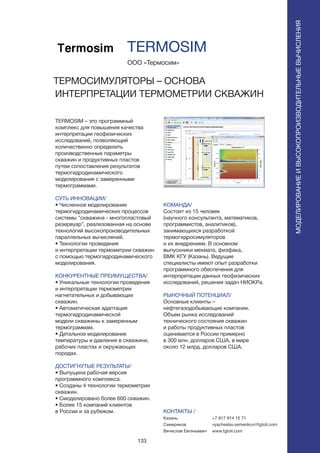 133
TERMOSIM – это программный
комплекс для повышения качества
интерпретации геофизических
исследований, позволяющий
количественно определить
производственные параметры
скважин и продуктивных пластов
путем сопоставления результатов
термогидродинамического
моделирования с замеренными
термограммами.
СУТЬ ИННОВАЦИИ/
• Численное моделирование
термогидродинамических процессов
системы “скважина - многопластовый
резервуар”, реализованная на основе
технологий высокопроизводительных
параллельных вычислений.
• Технологии проведения
и интерпретации термометрии скважин
с помощью термогидродинамического
моделирования.
КОНКУРЕНТНЫЕ ПРЕИМУЩЕСТВА/
• Уникальные технологии проведения
и интерпретации термометрии
нагнетательных и добывающих
скважин.
• Автоматическая адаптация
термогидродинамической
модели скважины к замеренным
термограммам.
• Детальное моделирование
температуры и давления в скважине,
рабочих пластах и окружающих
породах.
ДОСТИГНУТЫЕ РЕЗУЛЬТАТЫ/
• Выпущена рабочая версия
программного комплекса.
• Созданы 4 технологии термометрии
скважин.
• Смоделировано более 600 скважин.
• Более 15 компаний клиентов
в России и за рубежом.
ООО «Термосим»
ТЕРМОСИМУЛЯТОРЫ – ОСНОВА
ИНТЕРПРЕТАЦИИ ТЕРМОМЕТРИИ СКВАЖИН
КОМАНДА/
Состоит из 15 человек
(научного консультанта, математиков,
программистов, аналитиков),
занимающихся разработкой
термогидросимуляторов
и их внедрением. В основном
выпускники мехмата, физфака,
ВМК КГУ (Казань). Ведущие
специалисты имеют опыт разработки
программного обеспечения для
интерпретации данных геофизических
исследований, решения задач НИОКРа.
РЫНОЧНЫЙ ПОТЕНЦИАЛ/
Основные клиенты –
нефтегазодобывающие компании.
Объем рынка исследований
технического состояния скважин
и работы продуктивных пластов
оценивается в России примерно
в 300 млн. долларов США, в мире
около 12 млрд. долларов США.
КОНТАКТЫ /
Казань
Семериков
Вячеслав Евгеньевич
TERMOSIM
МОДЕЛИРОВАНИЕИВЫСОКОПРОИЗВОДИТЕЛЬНЫЕВЫЧИСЛЕНИЯ
+7 917 914 15 71
vyacheslav.semerikov@tgtoil.com
www.tgtoil.com
 