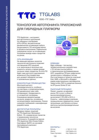 134
TTG Apptimizer – инструмент
для автотюнинга приложений
на гибридных платформах
(CPU+GPUs). Автоматическая
динамическая оптимизация любого
ресурсоемкого ПО непосредственно
в процессе выполнения. Радикальное
сокращение затрат на оптимизацию.
Ускорение вывода новых продуктов
на рынок.
СУТЬ ИННОВАЦИИ/
Не имеющая мировых аналогов
технология автотюнинга позволяет
поставщикам HPC-решений
и их заказчикам в несколько раз
сократить затраты и время вывода
на рынок новых продуктов. В итоге ПО
будет само достигать максимально
возможного быстродействия
для целевой гибридной системы
и произвольных данных.
КОНКУРЕНТНЫЕ ПРЕИМУЩЕСТВА/
Многократный рост
производительности, особенно
на кластерах и суперкомпьютерах.
ПО динамически само себя
оптимизирует. Независимость
от аппаратной платформы.
Сокращение времени вывода
на рынок продуктов, основанных
на ресурсоемких приложениях. Резкое
снижение требований к квалификации
разработчиков.
ДОСТИГНУТЫЕ РЕЗУЛЬТАТЫ/
Продажа первых лицензий
на TTG Apptimizer Workstation
Edition. 10+ коммерческих проектов
с применением технологии
автотюнинга. В разработке версия
TTG Apptimizer Mini-Cluster Edition.
Сертификат ФИПС на ключевой
программный компонент
TTG Apptimizer.
ООО «ТТГ Лабс»
ТЕХНОЛОГИЯ АВТОТЮНИНГА ПРИЛОЖЕНИЙ
ДЛЯ ГИБРИДНЫХ ПЛАТФОРМ
КОМАНДА/
Ядро команды - три высоко
профессиональных разработчика
с 25-летним опытом работы
в параллельном программировании,
HPC, разработке ПО для графических
процессоров и гибридных систем.
Они участвовали в проектах компаний
Intel, AMD, и Microsoft и обладают
рядом индустриальных сертификатов.
Заместитель CEO по развитию бизнеса
на ИТ-рынке более 22 лет.
РЫНОЧНЫЙ ПОТЕНЦИАЛ/
Проект нацелен на мировой
рынок ПО и услуг в области
высокопроизводительных
вычислений (11B USD в 2015 г.).
Клиенты - нефтегазовые компании,
промышленные предприятия и иные
организации, для бизнеса которых
критичны высокопроизводительные
вычисления.
КОНТАКТЫ /
Москва
Иванов
Павел Сергеевич
TTGLABS
МОДЕЛИРОВАНИЕИВЫСОКОПРОИЗВОДИТЕЛЬНЫЕВЫЧИСЛЕНИЯ
+7 903 121 14 20
mail@ttglabs.com
http://ttglabs.com
 
