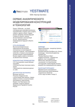 135
Проект YEStimate - это SaaS-
платформа для непрофессиональных
пользователей, которые хотят создать,
собрать, сделать объект. Сервис
решает проблему анализа будущей
стоимости объекта, сроков
её изготовления и эксплуатации
за счет аналитического
моделирования будущего объекта
он-лайн.
СУТЬ ИННОВАЦИИ/
Высокопроизводительные
параллельные вычисления,
построенные на многоядерной
структуре позволят прогнозировать
качество и стоимость конструкции,
ускоряя процесс проектирования.
Бизнес модель проекта построена
на абонентских платежах.
КОНКУРЕНТНЫЕ ПРЕИМУЩЕСТВА/
• В 10 раз дешевле существующих
программ.
• В 30 раз быстрее получение сметы
затрат.
• Многократное изменение данных
он-лайн.
ДОСТИГНУТЫЕ РЕЗУЛЬТАТЫ/
Выпущен прототип.
Получено Свидетельство
о регистрации базы данных, подана
заявка на патент и на регистрацию
программного обеспечения.
Проект стал Партнером сети
AutoDesk, открытых данных
Федеральной Тарифной Службы
России.
ООО «Кастор Системс»
СЕРВИС АНАЛИТИЧЕСКОГО
МОДЕЛИРОВАНИЯ КОНСТРУКЦИЙ
И ТЕХНОЛОГИЙ
КОМАНДА/
Лариса Кожанова - инициатор проекта,
успешный опыт -
Интернет-магазин DomBaza.com. Кожин
Александр - технический директор,
разработчик
“Nuclear Reactions Video”.
Андрей Стенников - разработчик
backend, опыт в разработки
ERPсистем. Николай Соловьев
-консультант по строительным
конструкциям. Александрова Татьяна -
разработчик информационной модели.
РЫНОЧНЫЙ ПОТЕНЦИАЛ/
Мировой рынок программного
обеспечения для проектирования
строительных объектов
в 2013 году составил 5 млрд. $.
КОНТАКТЫ /
Чебоксары
Кожанова
Лариса Геннадьевна
YESTIMATE
МОДЕЛИРОВАНИЕИВЫСОКОПРОИЗВОДИТЕЛЬНЫЕВЫЧИСЛЕНИЯ
+7 909 301 56 05
clark11@yandex.ru
http://yestimate.ru
 