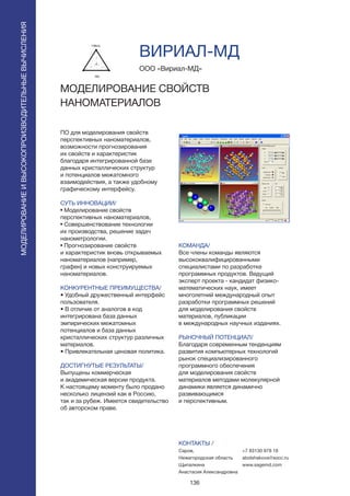 136
ПО для моделирования свойств
перспективных наноматериалов,
возможности прогнозирования
их свойств и характеристик
благодаря интегрированной базе
данных кристаллических структур
и потенциалов межатомного
взаимодействия, а также удобному
графическому интерфейсу.
СУТЬ ИННОВАЦИИ/
• Моделирование свойств
перспективных наноматериалов,
• Совершенствование технологии
их производства, решение задач
нанометрологии.
• Прогнозирование свойств
и характеристик вновь открываемых
наноматериалов (например,
графен) и новых конструируемых
наноматериалов.
КОНКУРЕНТНЫЕ ПРЕИМУЩЕСТВА/
• Удобный дружественный интерфейс
пользователя.
• В отличие от аналогов в код
интегрирована база данных
эмпирических межатомных
потенциалов и база данных
кристаллических структур различных
материалов.
• Привлекательная ценовая политика.
ДОСТИГНУТЫЕ РЕЗУЛЬТАТЫ/
Выпущены коммерческая
и академическая версии продукта.
К настоящему моменту было продано
несколько лицензий как в Россию,
так и за рубеж. Имеется свидетельство
об авторском праве.
ООО «Вириал-МД»
МОДЕЛИРОВАНИЕ СВОЙСТВ
НАНОМАТЕРИАЛОВ
КОМАНДА/
Все члены команды являются
высококвалифицированными
специалистами по разработке
программных продуктов. Ведущий
эксперт проекта - кандидат физико-
математических наук, имеет
многолетний международный опыт
разработки программных решений
для моделирования свойств
материалов, публикации
в международных научных изданиях.
РЫНОЧНЫЙ ПОТЕНЦИАЛ/
Благодаря современным тенденциям
развития компьютерных технологий
рынок специализированного
программного обеспечения
для моделирования свойств
материалов методами молекулярной
динамики является динамично
развивающимся
и перспективным.
КОНТАКТЫ /
Саров,
Нижегородская область
Щипалкина
Анастасия Александровна
ВИРИАЛ-МД
МОДЕЛИРОВАНИЕИВЫСОКОПРОИЗВОДИТЕЛЬНЫЕВЫЧИСЛЕНИЯ
+7 83130 978 18
abolshakova@socc.ru
www.sagemd.com
 