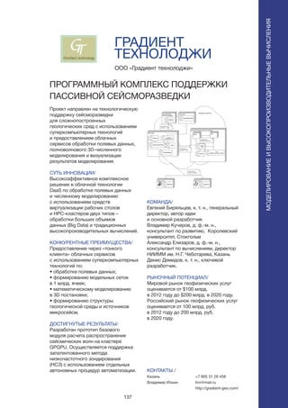 137
ГРАДИЕНТ
ТЕХНОЛОДЖИ
Проект направлен на технологическую
поддержку сейсморазведки
для сложнопостроенных
геологических сред с использованием
суперкомпьютерных технологий
и предоставлением облачных
сервисов обработки полевых данных,
полноволнового 3D-численного
моделирования и визуализации
результатов моделирования.
СУТЬ ИННОВАЦИИ/
Высокоэффективное комплексное
решение в облачной технологии
DaaS по обработке полевых данных
и численному моделированию
с использованием средств
виртуализации рабочих столов
и HPC-кластеров двух типов –
обработки больших объемов
данных (Big Data) и традиционных
высокопроизводительных вычислений.
КОНКУРЕНТНЫЕ ПРЕИМУЩЕСТВА/
Предоставление через «тонкого
клиента» облачных сервисов
с использованием суперкомпьютерных
технологий по:
• обработке полевых данных;
• формированию модельных сеток
в 1 млрд. ячеек;
• математическому моделированию
в 3D постановке;
• формированию структуры
геологической среды и источников
микросейсм.
ДОСТИГНУТЫЕ РЕЗУЛЬТАТЫ/
Разработан прототип базового
модуля расчета распространения
сейсмических волн на кластере
GPGPU. Осуществляется поддержка
запатентованного метода
низкочастотного зондирования
(НСЗ) с использованием отдельных
автономных процедур автоматизации.
ООО «Градиент технолоджи»
ПРОГРАММНЫЙ КОМПЛЕКС ПОДДЕРЖКИ
ПАССИВНОЙ СЕЙСМОРАЗВЕДКИ
КОМАНДА/
Евгений Биряльцев, к. т. н., генеральный
директор, автор идеи
и основной разработчик
Владимир Кучеров, д. ф.-м. н.,
консультант по развитию, Королевский
университет, Стокгольм
Александр Елизаров, д. ф.-м. н.,
консультант по вычислениям, директор
НИИММ им. Н.Г. Чеботарева, Казань
Денис Демидов, к. т. н., ключевой
разработчик.
РЫНОЧНЫЙ ПОТЕНЦИАЛ/
Мировой рынок геофизических услуг
оценивается от $100 млрд.
в 2012 году до $200 млрд. в 2020 году.
Российский рынок геофизических услуг
оценивается от 100 млрд. руб.
в 2012 году до 200 млрд. руб.
в 2020 году.
КОНТАКТЫ /
Казань
Владимир Ильин
МОДЕЛИРОВАНИЕИВЫСОКОПРОИЗВОДИТЕЛЬНЫЕВЫЧИСЛЕНИЯ
+7 905 31 26 456
ilvn@mail.ru
http://gradient-geo.com/
 
