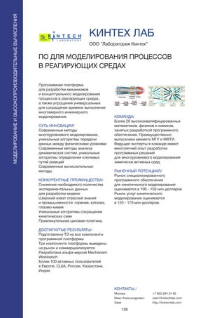 138
Программная платформа
для разработки механизмов
и концептуального моделирования
процессов в реагирующих средах,
а также упрощения универсальных
для сокращения времени выполнения
многомерного инженерного
моделирования.
СУТЬ ИННОВАЦИИ/
Современные методы
многоуровневого моделирования,
уникальные алгоритмы передачи
данных между физическими уровнями
Современные методы анализа
динамических систем, уникальные
алгоритмы определения ключевых
путей реакций
Cовременные вычислительные
методы.
КОНКУРЕНТНЫЕ ПРЕИМУЩЕСТВА/
Снижение необходимого количества
экспериментальных данных
для разработки модели
Широкий охват отраслей знаний
и промышленности: горение, катализ,
плазмо-химия
Уникальные алгоритмы сокращения
кинетических схем
Привлекательная ценовая политика.
ДОСТИГНУТЫЕ РЕЗУЛЬТАТЫ/
Подготовлено ТЗ на все компоненты
программной платформы
Tри компонента платформы выведены
на рынок и коммерциализуются
Разработана альфа-версия Mechanism
Workbench
Более 100 активных пользователей
в Европе, США, России, Казахстане,
Индии.
ООО “Лаборатория Кинтех”
ПО ДЛЯ МОДЕЛИРОВАНИЯ ПРОЦЕССОВ
В РЕАГИРУЮЩИХ СРЕДАХ
КОМАНДА/
Более 20 высококвалифицированных
математиков, физиков и химиков,
занятых разработкой программного
обеспечения. Преимущественно
выпускники мехмата МГУ и МФТИ.
Ведущие эксперты в команде имеют
многолетний опыт разработки
программных решений
для многоуровневого моделирования
химически активных сред.
РЫНОЧНЫЙ ПОТЕНЦИАЛ/
Рынок специализированного
программного обеспечения
для кинетического моделирования
оценивается в 100 - 150 млн долларов
Рынок услуг кинетического
моделирования оценивается
в 120 - 170 млн долларов.
КОНТАКТЫ /
Москва
Иван Александрович
Заев
КИНТЕХ ЛАБ
МОДЕЛИРОВАНИЕИВЫСОКОПРОИЗВОДИТЕЛЬНЫЕВЫЧИСЛЕНИЯ
+7 903 264 24 82
zaev@kintechlab.com
http://kintechlab.com
 