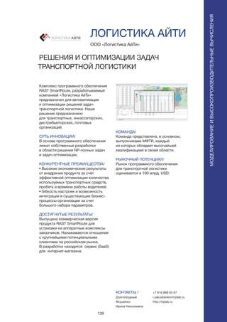 139
Комплекс программного обеспечения
RAST SmartRoute, разрабатываемый
компанией «Логистика АйТи»
предназначен для автоматизации
и оптимизации решений задач
транспортной логистики. Наше
решение предназначено
для транспортных, инкассаторских,
дистрибьюторских, почтовых
организаций.
СУТЬ ИННОВАЦИИ/
В основе программного обеспечения
лежат собственные разработки
в области решения NP-полных задач
и задач оптимизации.
КОНКУРЕНТНЫЕ ПРЕИМУЩЕСТВА/
• Высокие экономические результаты
от внедрения продукта за счёт
эффективной оптимизации количества
используемых транспортных средств,
пробега и времени работы водителей.
• Гибкость настроек и возможность
интеграции в существующие бизнес-
процессы организации за счет
большого набора параметров.
ДОСТИГНУТЫЕ РЕЗУЛЬТАТЫ/
Выпущена коммерческая версия
продукта RAST SmartRoute для
установки на аппаратные комплексы
заказчиков. Налаживаются отношения
с крупнейшими потенциальными
клиентами на российском рынке.
В разработке находится сервис (SaaS)
для интернет-магазина.
ООО «Логистика АйТи»
РЕШЕНИЯ И ОПТИМИЗАЦИИ ЗАДАЧ
ТРАНСПОРТНОЙ ЛОГИСТИКИ
ОБЩЕСТВО С ОГРАНИЧЕННОЙ ОТВЕТСТВЕННОСТЬЮ
КОМАНДА/
Команда представлена, в основном,
выпускниками МФТИ, каждый
из которых обладает высочайшей
квалификацией в своей области.
РЫНОЧНЫЙ ПОТЕНЦИАЛ/
Рынок программного обеспечения
для транспортной логистики
оценивается в 100 млрд. USD.
КОНТАКТЫ /
Долгопрудный
Якушенко
Ирина Николаевна
ЛОГИСТИКА АЙТИ
МОДЕЛИРОВАНИЕИВЫСОКОПРОИЗВОДИТЕЛЬНЫЕВЫЧИСЛЕНИЯ
+7 916 868 65 67
i.yakushenko@nplab.ru
http://nplab.ru
 
