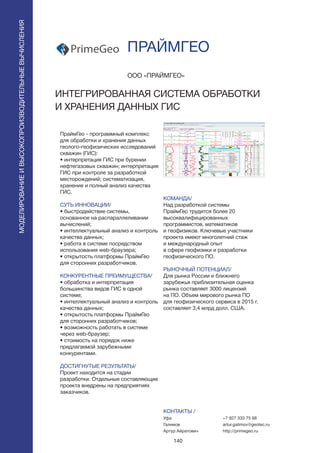 140
ПраймГео - программный комплекс
для обработки и хранения данных
геолого-геофизических исследований
скважин (ГИС):
• интерпретация ГИС при бурении
нефтегазовых скважин; интерпретация
ГИС при контроле за разработкой
месторождений; систематизация,
хранение и полный анализ качества
ГИС.
СУТЬ ИННОВАЦИИ/
• быстродействие системы,
основанное на распараллеливании
вычислений;
• интеллектуальный анализ и контроль
качества данных;
• работа в системе посредством
использования web-браузера;
• открытость платформы ПраймГео
для сторонних разработчиков.
КОНКУРЕНТНЫЕ ПРЕИМУЩЕСТВА/
• обработка и интерпретация
большинства видов ГИС в одной
системе;
• интеллектуальный анализ и контроль
качества данных;
• открытость платформы ПраймГео
для сторонних разработчиков;
• возможность работать в системе
через web-браузер;
• стоимость на порядок ниже
предлагаемой зарубежными
конкурентами.
ДОСТИГНУТЫЕ РЕЗУЛЬТАТЫ/
Проект находится на стадии
разработки. Отдельные составляющие
проекта внедрены на предприятиях
заказчиков.
OOO «ПРАЙМГЕО»
ИНТЕГРИРОВАННАЯ СИСТЕМА ОБРАБОТКИ
И ХРАНЕНИЯ ДАННЫХ ГИС
PrimeGeo
КОМАНДА/
Над разработкой системы
ПраймГео трудится более 20
высоквалифицированных
программистов, математиков
и геофизиков. Ключевые участники
проекта имеют многолетний стаж
и международный опыт
в сфере геофизики и разработки
геофизического ПО.
РЫНОЧНЫЙ ПОТЕНЦИАЛ/
Для рынка России и ближнего
зарубежья приблизительная оценка
рынка составляет 3000 лицензий
на ПО. Объем мирового рынка ПО
для геофизического сервиса в 2015 г.
составляет 3,4 млрд долл. США.
КОНТАКТЫ /
Уфа
Галимов
Артур Айратович
ПРАЙМГЕО
МОДЕЛИРОВАНИЕИВЫСОКОПРОИЗВОДИТЕЛЬНЫЕВЫЧИСЛЕНИЯ
+7 927 333 75 68
artur.galimov@geotec.ru
http://primegeo.ru
 