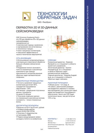 141
CSP (Common Scattering Point) –
это ПО для обработки 2D и 3D данных
сейсморазведки,
направленное на:
• комплексный подход к выявлению
и картированию зон естественных
и техногенных трещин;
• поиск трещинных коллекторов;
• повышение эффективности
геолого-технических мероприятий.
СУТЬ ИННОВАЦИИ/
• Использование суперкомпьютерных
кластеров для оперативной обработки
больших объемов сейсмических
данных.
• Разделение полного волнового
поля на отраженную и рассеянную
компоненты при помощи
оригинального алгоритма решения
обратных задач математической
геофизики.
КОНКУРЕНТНЫЕ ПРЕИМУЩЕСТВА/
• Точность выявления трещинных
коллекторов достигает 85%,
стандартное программное
обеспечение – 35%.
• 10 метров – разрешение полученных
данных, конкуренты
не менее 25 метров.
• Получение отдельных данных
по отраженным и рассеянным волнам,
конкуренты – только отраженные
волны.
ДОСТИГНУТЫЕ РЕЗУЛЬТАТЫ/
• Выручка за 2014 год 25 млн. рублей.
• Создана альфа-версия
пакета 2D/3D CSP-PSTM.
• Получены 3 свидетельства
на программы ЭВМ.
• Подана международная заявка
на выдачу патента на изобретение.
ЗАО «Техобраз»
ОБРАБОТКА 2D И 3D-ДАННЫХ
СЕЙСМОРАЗВЕДКИ
КОМАНДА/
Генеральный директор - Баранов
Валерий (к.э.н.) специалист в области
проектного управления;
Технический директор - Ерохин
Геннадий (д.ф.-м.н.) специалист
в области обратных задач
математической геофизики;
Главный архитектор - Кремлев Андрей
(д.ф.-м.н.) специалист в области
обратных задач сейсмики.
РЫНОЧНЫЙ ПОТЕНЦИАЛ/
• Объем рынка – 5,5 млрд. $.
• В связи с увеличением разведки
нестандартных нефтяных и газовых
месторождений, рост рынка для новых
видов нестандартного программного
обеспечения, такого как CSP, будет
значительно выше, чем достигнутые
10% в год.
КОНТАКТЫ /
Москва
Митяев Егор -
Исполнительный директор;
Егорова Юлия -
Главный бухгалтер
ТЕХНОЛОГИИ
ОБРАТНЫХ ЗАДАЧ
МОДЕЛИРОВАНИЕИВЫСОКОПРОИЗВОДИТЕЛЬНЫЕВЫЧИСЛЕНИЯ
+7 495 989 73 70;
+7 916 723 84 24
egorova@cntb.ru
http://tinp.com
 