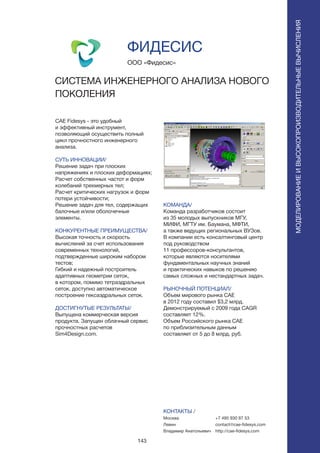 143
CAE Fidesys - это удобный
и эффективный инструмент,
позволяющий осуществить полный
цикл прочностного инженерного
анализа.
СУТЬ ИННОВАЦИИ/
Решение задач при плоских
напряжениях и плоских деформациях;
Расчет собственных частот и форм
колебаний трехмерных тел;
Расчет критических нагрузок и форм
потери устойчивости;
Решение задач для тел, содержащих
балочные и/или оболочечные
элементы.
КОНКУРЕНТНЫЕ ПРЕИМУЩЕСТВА/
Высокая точность и скорость
вычислений за счет использования
современных технологий,
подтвержденные широким набором
тестов;
Гибкий и надежный построитель
адаптивных геометрии сеток,
в котором, помимо тетраэдральных
сеток, доступно автоматическое
построение гексаэдральных сеток.
ДОСТИГНУТЫЕ РЕЗУЛЬТАТЫ/
Выпущена коммерческая версия
продукта. Запущен облачный сервис
прочностных расчетов
Sim4Design.com.
ООО «Фидесис»
СИСТЕМА ИНЖЕНЕРНОГО АНАЛИЗА НОВОГО
ПОКОЛЕНИЯ
F I D E S Y Sа а а а
КОМАНДА/
Команда разработчиков состоит
из 35 молодых выпускников МГУ,
МИФИ, МГТУ им. Баумана, МФТИ,
а также ведущих региональных ВУЗов.
В компании есть консалтинговый центр
под руководством
11 профессоров-консультантов,
которые являются носителями
фундаментальных научных знаний
и практических навыков по решению
самых сложных и нестандартных задач.
РЫНОЧНЫЙ ПОТЕНЦИАЛ/
Объем мирового рынка CAE
в 2012 году составил $3,2 млрд.
Демонстрируемый с 2009 года CAGR
составляет 12%.
Объем Российского рынка CAE
по приблизительным данным
составляет от 5 до 8 млрд. руб.
КОНТАКТЫ /
Москва
Левин
Владимир Анатольевич
ФИДЕСИС
МОДЕЛИРОВАНИЕИВЫСОКОПРОИЗВОДИТЕЛЬНЫЕВЫЧИСЛЕНИЯ
+7 495 930 87 53
contact@cae-fidesys.com
http://cae-fidesys.com
 