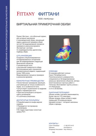 144
Проект Фиттани - это облачный сервис
для интернет-магазинов
и производителей обуви, решающий
задачу удаленной примерки обуви
за счет 3d моделирования процесса
примерки в реальном времени.
Экспертная система
по индивидуальному удаленному
подбору обуви.
СУТЬ ИННОВАЦИИ/
Создание специализированных
оптимизированных алгоритмов
для 3D моделирования следующих
физических объектов:
• целовеческой ноги;
• внутренней поверхности обуви.
Использование масс-пружинной
математической модели, содержащей
более 1000 узлов.
Моделирование процесса примерки
в реальном времени.
КОНКУРЕНТНЫЕ ПРЕИМУЩЕСТВА/
• Качественная трехмерная эмуляция,
учитывающая не только особенности
обуви, но и особенности ноги.
• Отсутствуют ограничения по моделям
обуви и параметрам ноги.
• Простая интеграция в интернет-
сайты ритейлеров.
• Е-commerce аналитика.
ДОСТИГНУТЫЕ РЕЗУЛЬТАТЫ/
• Разрабатывается альфа-версия
сервиса.
• Проводится тестирование
у ритейлеров.
• В стадии подготовки патентная
заявка PCT.
ООО «НетКутюр»
ВИРТУАЛЬНАЯ ПРИМЕРОЧНАЯ ОБУВИ
КОМАНДА/
В команде работают ученые
Санкт-Петербургского
Политехнического университета,
специалисты в 3d моделировании
реальных физических объектов, авторы
многочисленных научных работ и
патентов. Возглавляют группу ученых -
ктн И.В.Штурц
и ктн С.Ю.Беляев.
РЫНОЧНЫЙ ПОТЕНЦИАЛ/
Объем онлайн торговли увеличивается,
более чем на 17% ежегодно.
Объем продаж обуви онлайн в мире
превышает 20 млрд.долларов.
Целевой сегмент - интернет-магазины
обуви и одежды.
КОНТАКТЫ /
Санкт-Петербург
Абрамов
Владимир Николаевич
ФИТТАНИ
МОДЕЛИРОВАНИЕИВЫСОКОПРОИЗВОДИТЕЛЬНЫЕВЫЧИСЛЕНИЯ
+7 495 972 54 97
info@fittany.ru
http://fittany.ru
 