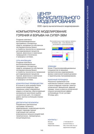 145
ЦЕНТР
ВЫЧИСЛИТЕЛЬНОГО
МОДЕЛИРОВАНИЯ
Создание комплекса
высокопроизводительных
программных и аппаратных
средств, валидация на собственном
экспериментальном базисе
и отработка технологии их применения
для моделирования процессов
горения, физических и химических
превращений в технических
и природных системах.
СУТЬ ИННОВАЦИИ/
Создание комплекса
высокопроизводительных
программных и аппаратных
средств, валидация на собственном
экспериментальном базисе
и отработка технологии их применения
для моделирования процессов
горения, физических и химических
превращений в технических
и природных системах.
КОНКУРЕНТНЫЕ ПРЕИМУЩЕСТВА/
В отличие от всех разработчиков
аналогичной продукции, будут
применены новые современные
модели и алгоритмы, обеспечивающие
минимальное накопление ошибок
на расчетном шаге, что позволит
давать прогноз на большем отрезке
времени.
ДОСТИГНУТЫЕ РЕЗУЛЬТАТЫ/
Разработаны оригинальные
программы численного
моделирования, позволяющие изучать
процесс перехода горения
в детонацию при наличии
всевозможных внешних воздействий:
геометрических, температурных,
концентрационных.
ООО «Центр вычислительного моделирования»
КОМПЬЮТЕРНОЕ МОДЕЛИРОВАНИЕ
ГОРЕНИЯ И ВЗРЫВА НА СУПЕР-ЭВМ
КОМАНДА/
Более 15 высококвалифицированных
специалистов по механике,
математическому моделированию,
физико-химической газовой динамике
и параллельному программированию.
РЫНОЧНЫЙ ПОТЕНЦИАЛ/
Результаты применения этих
комплексов позволят снизить потери
и риски в ведущих отраслях: ракетно-
космической, авиационной, ядерной
(пример: только в ракетно-космической
отрасли экономический эффект
за ближайшие 10 лет составит
40 млрд. руб.).
КОНТАКТЫ /
Москва
Смирнова
Мария Николаевна
Последовательные стадии перехода горения в
детонацию: верх – поля давления, низ –
интенсивность химической реакции
0.838 ms 0.848 ms
0.857 ms
Pressure legend (Pa)
МОДЕЛИРОВАНИЕИВЫСОКОПРОИЗВОДИТЕЛЬНЫЕВЫЧИСЛЕНИЯ
+7 916 633 26 77
wonrims@inbox.ru
http://new.math.msu.su/
department/volnogaz/
 