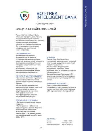 147
BOT-TREK
INTELLIGENT BANK
Проект Bot-Trek Intelligent Bank,
используя стандартные компоненты
и средства браузеров, выявляет
мошенническую активность в системах
онлайн-платежей и Интернет-
порталах на стороне пользователя
без установки дополнительного
программного обеспечения
на его устройство.
СУТЬ ИННОВАЦИИ/
• Выявление новых видов
мошеннической активности.
• Новые методы выявления ранее
известной мошеннической активности
с использованием статистических
методов и алгоритмов машинного
обучения.
• Синергия с уникальным для
мирового рынка набором данных
о мошеннической активности.
КОНКУРЕНТНЫЕ ПРЕИМУЩЕСТВА/
• Синергия с системами и услугами
компании Group-IB, включенной
в отчет Gartner по Threat Intelligence
Services.
• Более эффективные методы
выявления новой и ранее известной
мошеннической активности,
отсутствующие у конкурентов.
• Не требует изменения
ИТ-инфраструктуры и логики
защищаемого веб-ресурса.
ДОСТИГНУТЫЕ РЕЗУЛЬТАТЫ/
• Выпущена коммерческая версия
продукта.
• Пилотирование в Сбербанке
и других крупных банках. Получены
положительные заключения.
• Партнерские отношения
и интеграция с системами онлайн-
платежей компаний-разработчиков
BSS и BIFIT.
ООО «Группа АйБи»
ЗАЩИТА ОНЛАЙН-ПЛАТЕЖЕЙ
КОМАНДА/
Сачков Илья Константинович-
генеральный директор, имеет успешный
опыт вывода продуктов на российский
и зарубежные рынки;
Крылов Павел Владимирович-
продуктовый менеджер, имеет
успешный опыт по созданию продуктов
ИТ-безопасности;
Батенев Александр Викторович-ИТ-
архитектор, имеющий опыт в создании
высоконагруженных отказоустойчивых
систем.
РЫНОЧНЫЙ ПОТЕНЦИАЛ/
Рынок специализированного
программного обеспечения для защиты
онлайн-платежей и Интернет-порталов
в РФ оценивается в 5.2 млрд. рублей.
КОНТАКТЫ /
Москва
Крылов
Павел Владимирович
КИБЕРБЕЗОПАСНОСТЬ
+7 968 014 88 62
krylov@group-ib.ru
http://ib.group-ib.ru
 