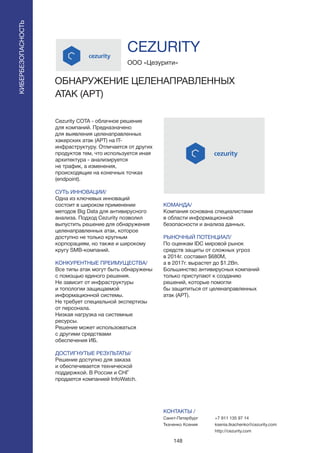 148
Cezurity COTA - облачное решение
для компаний. Предназначено
для выявления целенаправленных
хакерских атак (APT) на IT-
инфраструктуру. Отличается от других
продуктов тем, что используется иная
архитектура - анализируется
не трафик, а изменения,
происходящие на конечных точках
(endpoint).
СУТЬ ИННОВАЦИИ/
Одна из ключевых инноваций
состоит в широком применении
методов Big Data для антивирусного
анализа. Подход Cezurity позволил
выпустить решение для обнаружения
целенаправленных атак, которое
доступно не только крупным
корпорациям, но также и широкому
кругу SMB-компаний.
КОНКУРЕНТНЫЕ ПРЕИМУЩЕСТВА/
Все типы атак могут быть обнаружены
с помощью единого решения.
Не зависит от инфраструктуры
и топологии защищаемой
информационной системы.
Не требует специальной экспертизы
от персонала.
Низкая нагрузка на системные
ресурсы.
Решение может использоваться
с другими средствами
обеспечения ИБ.
ДОСТИГНУТЫЕ РЕЗУЛЬТАТЫ/
Решение доступно для заказа
и обеспечивается технической
поддержкой. В России и СНГ
продается компанией InfoWatch.
ООО «Цезурити»
ОБНАРУЖЕНИЕ ЦЕЛЕНАПРАВЛЕННЫХ
АТАК (APT)
КОМАНДА/
Компания основана специалистами
в области информационной
безопасности и анализа данных.
РЫНОЧНЫЙ ПОТЕНЦИАЛ/
По оценкам IDC мировой рынок
средств защиты от сложных угроз
в 2014г. составил $680M,
а в 2017г. вырастет до $1.2Bn.
Большинство антивирусных компаний
только приступают к созданию
решений, которые помогли
бы защититься от целенаправленных
атак (APT).
КОНТАКТЫ /
Санкт-Петербург
Ткаченко Ксения
CEZURITY
КИБЕРБЕЗОПАСНОСТЬ
+7 911 135 97 14
ksenia.tkachenko@cezurity.com
http://cezurity.com
 