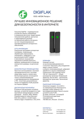 149
Секьютер DigiFlak - индивидуальное
устройство защиты информации
и управления доступом, предоставляет
пользователям удобное, доступное
и сверхнадежное решение
по безопасной работе в Интернете
за счет специализированного
сертифицированного аппаратного
обеспечения.
СУТЬ ИННОВАЦИИ/
Уникальная программно-аппаратная
платформа, позволяющая
обрабатывать (фильтровать,
сканировать, шифровать и т.д.)
высокоскоростной IP трафик
в максимально защищенном
окружении в режиме реального
времени, размещенная в устройстве
компактного размера, по доступной
цене.
КОНКУРЕНТНЫЕ ПРЕИМУЩЕСТВА/
Простое в использовании с высокой
производительностью и лучшими
средствами защиты; низкая цена,
богатый функционал; используется
только специализированное
и сертифицированное оборудование
и ПО; отсутствие дополнительных
затрат на поддержку FLAK решения
на стороне сервера.
ДОСТИГНУТЫЕ РЕЗУЛЬТАТЫ/
В проекте Flak выпущены основные
функции, устройства продаются в трех
крупнейших международных онлайн
магазинах - Amazon, eBay, Alibaba.
Разрабатываются новые функции-
Flak store, работа с онлайн видео.
Патенты будут отправлены к лету 2015.
ООО «ФЛЭК Рисерч»
ЛУЧШЕЕ ИННОВАЦИОННОЕ РЕШЕНИЕ
ДЛЯ БЕЗОПАСНОСТИ В ИНТЕРНЕТЕ
КОМАНДА/
Команда состоит
из высококвалифицированного
и опытного персонала, ряд сотрудников
имеют ученые степени
в области телекоммуникаций, цифровой
обработки и защиты информации.
Cовокупный стаж команды около
160 лет. Самсонов В.Г. - общее
руководство проектом, Генеральный
директор. Костин М.В. - техническое
руководство проектами, Технический
директор.
РЫНОЧНЫЙ ПОТЕНЦИАЛ/
Аналитики ожидают, что в 2015 г
на информационную безопасность
расходы в мире превысят 49.1
миллиардов долларов. Емкость рынка
устройств типа FLAK
32 млрд. $ (Россия - 0,9 млрд.$)
Потенциальная аудитория
пользователей -
700-800 млн. (Россия - 23 млн.).
КОНТАКТЫ /
Санкт-Петербург
Самсонов
Виктор Георгиевич
DIGIFLAK
КИБЕРБЕЗОПАСНОСТЬ
+7 812 496 52 46
info@digiflak.com
www.digiflak.com
 