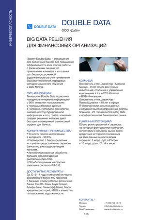 150
Проект Double Data - это решения
для розничных банков для повышения
эффективности всех этапов работы
с физическими лицами: от
привлечения клиентов и их оценки
до сбора просроченной
задолженности за счёт применения
Big Data технологий, передовых
методов машинного обучения
и Data Mining.
СУТЬ ИННОВАЦИИ/
Технологии Double Data позволяют
находить в интернете информацию
о 90% интернет пользователях
с помощью базовых данных
о человеке. Используя технологии
анализа неструктурированной
информации и соц. графа, компания
создает решения, которые дают
быстрый и измеримый финансовый
эффект для банков.
КОНКУРЕНТНЫЕ ПРЕИМУЩЕСТВА/
• Точность поиска информации
в интернете - 99.8%.
• Партнерство с Бюро кредитных
историй и предоставление сервисов
банкам по уже существующим
каналам.
• Автоматизированная обработка
больших объёмов данных
(миллионы клиентов).
• Обработка данных на стороне
заказчика согласно ФЗ-152.
ДОСТИГНУТЫЕ РЕЗУЛЬТАТЫ/
За 2013-14 годы компанией успешно
реализовано более 100 проектов
с банками (среди которых розничные
банки Топ-20 – Банк Хоум Кредит,
Альфа-Банк, Тинькофф Банк), бюро
кредитных историй, МФО и агентства
по взысканию задолженности.
ООО «Дабл»
BIG DATA РЕШЕНИЯ
ДЛЯ ФИНАНСОВЫХ ОРГАНИЗАЦИЙ
КОМАНДА/
Основатель и ген. директор - Максим
Гинжук - 9 лет опыта венчурных
инвестиций, создания и управления
компаниями в т.ч. в ВТБ Капитал
и ВЭБ-Инновации.
Основатель и тех. директор -
Павел Шувалов - 10 лет в сфере
IT-безопасности, анализа данных
и создания высоконагруженных систем.
Команда - 25 специалистов в Big Data
и профессионалов банковского рынка.
РЫНОЧНЫЙ ПОТЕНЦИАЛ/
Объем рынка решений и сервисов,
на который фокусируется компания,
сопоставим с объемом рынка бюро
кредитных историй и основанных
на этих данных аналитических
сервисах: 5 млрд. руб. в России
и 10 млрд. долл. США в мире.
КОНТАКТЫ /
Москва
Грунин
Лев Романович
DOUBLE DATA
КИБЕРБЕЗОПАСНОСТЬ
+7 499 753 16 74
info@doubledata.ru
www.doubledata.ru
 