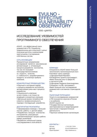 151
EVULNO -
EFFECTIVE
VULNERABILITY
OBSERVATORY
eVulnO - это эффективный поиск
уязвимостей в ПО. Разработки
предназначены для спецслужб с целью
получения доступа к компьютерам
преступников и тестирования
собственных систем.
СУТЬ ИННОВАЦИИ/
Приоритетным направлением
исследований является максимальная
автоматизация и оптимизация
процесса разработки эксплоитов,
так как это оказывает
непосредственное влияние
на скорость, качество
и стабильность разрабатываемого
продукта, на конечную прибыль
компании.
КОНКУРЕНТНЫЕ ПРЕИМУЩЕСТВА/
• Научный и системный подход
к процессу разработки эксплоитов,
автоматизация узких мест процесса
разработки.
• Нацеленность компании
на все страны, а не только на
входящие в конкретную коалицию.
• Детальный анализ потребностей
клиента и профессиональность
подхода к последующей разработке.
ДОСТИГНУТЫЕ РЕЗУЛЬТАТЫ/
• Сформирована команда с большим
опытом работы в данной сфере.
• Разработано большое количество
инструментов, упрощающих
и автоматизирующих процесс работы
реверс-инженеров.
• Выработан уникальный подход
к исследованиям в этой области.
ООО «ЦИУПО»
ИССЛЕДОВАНИЕ УЯЗВИМОСТЕЙ
ПРОГРАММНОГО ОБЕСПЕЧЕНИЯ
КОМАНДА/
Специалисты eVulnO имеют большой
технический и организационный опыт.
Ключевые члены команды:
1) Дроздов Юрий Юрьевич.
Руководитель проекта,программист.
Имеет большой опыт в сфере ИТ,
в частности в ИБ.
2) Дроздова Людмила Александровна.
Специалист по ИБ, программист.
Имеет большой опыт исследования
уязвимостей в системном и прикладном
ПО.
РЫНОЧНЫЙ ПОТЕНЦИАЛ/
Услуги по исследованию уязвимостей
в ПО пользуются спросом в России
и за рубежом.
eVulnO нацелен на:
• Государственные организации,
заинтересованные в предотвращении
преступной и террористической
деятельности.
• Крупные коммерческие организации.
КОНТАКТЫ /
Москва
Дроздов
Юрий Юрьевич
КИБЕРБЕЗОПАСНОСТЬ
+7 915 051 78 64
dr.yurii@itdefensor.ru
http://itdefensor.ru
 