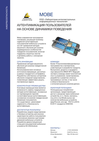 152
Mobe-современная программная
платформа, решающая проблему
надёжной аутентификации
пользователей мобильных устройств
за счёт применения методов
машинного обучения для анализа
индивидуальных особенностей
поведения пользователей, включая
поддержку секретных жестов
и динамику работы с сенсорным
экраном.
СУТЬ ИННОВАЦИИ/
Применение методов машинного
обучения для анализа поведенческой
биометрии.
Использование всех основных
источников информации, доступных
в рамках стандартного интерфейса.
Разработка собственных алгоритмов
обучения и моделей представления,
позволяющих эффективно решать
поставленные задачи.
КОНКУРЕНТНЫЕ ПРЕИМУЩЕСТВА/
Ключевым преимуществом является
возможность замены традиционных
методов аутентификации, основанных
на подтверждении паролей,
на многофакторную аутентификацию,
основанную на анализе поведенческой
биометрии пользователя,
что существенно увеличивает
надежность и безопасность
аутентификации.
ДОСТИГНУТЫЕ РЕЗУЛЬТАТЫ/
Разработаны модели представления
и базовые алгоритмы для анализа
характеристик работы пользователя
с сенсорным экраном и датчиками
движения мобильных устройств.
Разработан демонстрационный
стенд для пользователей мобильных
устройств ОС iOS/Android.
ООО «Лаборатория интеллектуальных
информационных технологий»
АУТЕНТИФИКАЦИЯ ПОЛЬЗОВАТЕЛЕЙ
НА ОСНОВЕ ДИНАМИКИ ПОВЕДЕНИЯ
КОМАНДА/
Более 10 высококвалифицированных
программистов и математиков,
учавствующих в разработке продукта.
Выпускники, доценты и кандидаты
наук факультета ВМиК МГУ. Ведущие
эксперты команды имеют многолетний
опыт в управлении, проектировании,
разработке и развитию сложных
программных систем, в том числе
в области безопасности
и интеллектуального анализа данных.
РЫНОЧНЫЙ ПОТЕНЦИАЛ/
Потенциальные потребители–
организации, предоставляющие
доступ к ресурсам через мобильные
устройства, в т.ч. банки, магазины,
соц.сети и пр.Объём рынка как
количества мобильных устройств
(мир/Россия, млн.ед): 725/12 в 2012г.
В 2017г ожидается 3400/340.
КОНТАКТЫ /
Москва
Машечкин
Игорь Валерьевич
MOBE
КИБЕРБЕЗОПАСНОСТЬ
+7 910 459 99 89
mash@cs.msu.su
http://i2t-lab.com/
 
