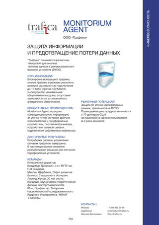 153
MONITORIUM
AGENT
“Трафика” занимается развитием
технологий для анализа
потоков данных в режиме реального
времени устройств (BYOD).
СУТЬ ИННОВАЦИИ/
Блокировка исходящего трафика;
анализ трафика в режиме реального
времени со скоростью подключения
до 1 Гбит/с (против 100 Мбит/с
у конкурента); минимальная
общесетевая нагрузка; отсутствие
зависимости от установленного
аппаратного обеспечения.
КОНКУРЕНТНЫЕ ПРЕИМУЩЕСТВА/
Monitorium Agent защищает
конфиденциальную информацию
от утечки путем контроля доступа
пользователей к периферийным
устройствам, портам ввода-вывода,
устройствам сетевой связи и
подключения собственных мобильных.
ДОСТИГНУТЫЕ РЕЗУЛЬТАТЫ/
Разработка системы управления
сетевым трафиком завершена.
В настоящее время компания
разрабатывает решения для контроля
периферийных устройств.
КОМАНДА/
Генеральный директор
Владимир Денежкин. к.т.н МГТУ им.
Н.Э. Баумана.
Максим Щербаков, Отдел развития
бизнеса. 3 года опыта. Аспирант.
Леонид Жуков, 20 лет опыта.
Кандидат наук в сфере теоритической
физики, лектор Университета
Юты, Профессор. Выпускник
Национального Исследовательского
Ядерного Университета “МИФИ”
г. Москвы.
ООО «Трафика»
ЗАЩИТА ИНФОРМАЦИИ
И ПРЕДОТВРАЩЕНИЕ ПОТЕРИ ДАННЫХ
РЫНОЧНЫЙ ПОТЕНЦИАЛ/
Защита от утечки корпоративных
данных, хранящихся на BYOD.
Планируемая цена продукта начинается
с 70 долларов США
за лицензию на одного пользователя
(в 2 раза дешевле).
КОНТАКТЫ /
Москва
Щербаков
Максим Васильевич
КИБЕРБЕЗОПАСНОСТЬ
+7 916 492 70 69
scherbakov@trafica.ru
http://trafica.ru
 