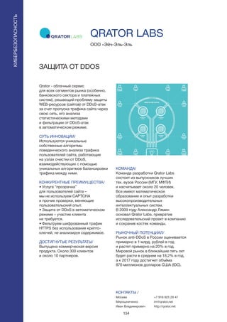 154
Qrator - облачный сервис
для всех сегментов рынка (особенно,
банковского сектора и платежных
систем), решающий проблему защиты
WEB-ресурсов (сайтов) от DDoS-атак
за счет пропуска трафика сайта через
свою сеть, его анализа
статистическими методами
и фильтрации от DDoS-атак
в автоматическом режиме.
СУТЬ ИННОВАЦИИ/
Используются уникальные
собственные алгоритмы
поведенческого анализа трафика
пользователей сайта, работающие
на узлах очистки от DDoS,
взаимодействующих с помощью
уникальных алгоритмов балансировки
трафика между ними.
КОНКУРЕНТНЫЕ ПРЕИМУЩЕСТВА/
• Услуга “прозрачна”
для пользователей сайта –
мы не используем CAPTСHA
и прочие проверки, меняющие
пользовательский опыт.
• Защита от DDoS в автоматическом
режиме – участие клиента
не требуется.
• Фильтруем шифрованный трафик
HTTPS без использования крипто-
ключей, не анализируя содержимое.
ДОСТИГНУТЫЕ РЕЗУЛЬТАТЫ/
Выпущена коммерческая версия
продукта. Около 300 клиентов
и около 10 партнеров.
ООО «Эйч-Эль-Эль
ЗАЩИТА ОТ DDOS
КОМАНДА/
Команда разработки Qrator Labs
состоит из выпускников лучших
тех. вузов России (МГУ, МФТИ)
и насчитывает около 20 человек.
Все имеют математическое
образование и опыт разработки
высокопроизводительных
интеллектуальных систем.
В 2009 году Александр Лямин
основал Qrator Labs, превратив
исследовательский проект в компанию
и сохранив костяк команды.
РЫНОЧНЫЙ ПОТЕНЦИАЛ/
Рынок anti-DDoS в России оценивается
примерно в 1 млрд. рублей в год
и растет примерно на 20% в год.
Мировой рынок в ближайшие пять лет
будет расти в среднем на 18,2% в год,
а к 2017 году достигнет объёма
870 миллионов долларов США (IDC).
КОНТАКТЫ /
Москва
Мирошниченко
Иван Владимирович
QRATOR LABS
КИБЕРБЕЗОПАСНОСТЬ
+7 916 925 29 47
im@qrator.net
http://qrator.net
 