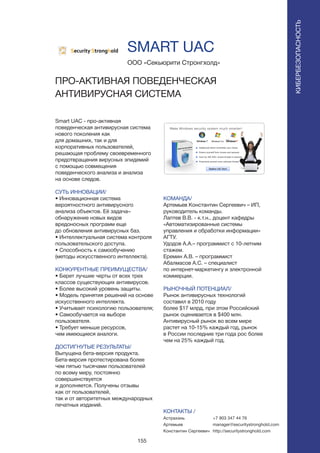 155
Smart UAC - про-активная
поведенческая антивирусная система
нового поколения как
для домашних, так и для
корпоративных пользователей,
решающая проблему своевременного
предотвращения вирусных эпидемий
с помощью совмещения
поведенческого анализа и анализа
на основе следов.
СУТЬ ИННОВАЦИИ/
• Инновационная система
вероятностного антивирусного
анализа объектов. Её задача–
обнаружение новых видов
вредоносных программ еще
до обновления антивирусных баз.
• Интеллектуальная система контроля
пользовательского доступа.
• Способность к самообучению
(методы искусственного интеллекта).
КОНКУРЕНТНЫЕ ПРЕИМУЩЕСТВА/
• Берет лучшие черты от всех трех
классов существующих антивирусов.
• Более высокий уровень защиты.
• Модель принятия решений на основе
искусственного интеллекта.
• Учитывает психологию пользователя;
• Самообучается на выборе
пользователя.
• Требует меньше ресурсов,
чем имеющиеся аналоги.
ДОСТИГНУТЫЕ РЕЗУЛЬТАТЫ/
Выпущена бета-версия продукта.
Бета-версия протестирована более
чем пятью тысячами пользователей
по всему миру, постоянно
совершенствуется
и дополняется. Получены отзывы
как от пользователей,
так и от авторитетных международных
печатных изданий.
ООО «Секьюрити Стронгхолд»
ПРО-АКТИВНАЯ ПОВЕДЕНЧЕСКАЯ
АНТИВИРУСНАЯ СИСТЕМА
КОМАНДА/
Артемьев Константин Сергеевич – ИП,
руководитель команды.
Лаптев В.В. - к.т.н., доцент кафедры
«Автоматизированные системы
управления и обработки информации»
АГТУ.
Удодов А.А.– программист с 10-летним
стажем.
Еремин А.В. – программист
Абалмасов А.С. – специалист
по интернет-маркетингу и электронной
коммерции.
РЫНОЧНЫЙ ПОТЕНЦИАЛ/
Рынок антивирусных технологий
составил в 2010 году
более $17 млрд, при этом Российский
рынок оценивается в $400 млн.
Антивирусный рынок во всем мире
растет на 10-15% каждый год, рынок
в России последние три года рос более
чем на 25% каждый год.
КОНТАКТЫ /
Астрахань
Артемьев
Константин Сергеевич
SMART UAC
КИБЕРБЕЗОПАСНОСТЬ
+7 903 347 44 76
manager@securitystronghold.com
http://securitystronghold.com
 