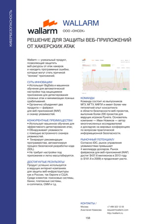 158
Wallarm — уникальный продукт,
позволяющий защитить
веб-ресурсы от атак хакеров
и находить программные ошибки,
которые могут стать причиной
“взлома” приложений.
СУТЬ ИННОВАЦИИ/
• Использует BigData и машинное
обучение для автоматической
настройки под защищаемое
приложение для детектирования
сложных атак и минимизации ложных
срабатываний.
• Органично объединяет два
продукта — файрвол
для веб-приложений (WAF)
и сканер уязвимостей.
КОНКУРЕНТНЫЕ ПРЕИМУЩЕСТВА/
• Использует машинное обучение для
эффективного детектирования атак;
• Обнаруживает уязвимости
с помощью встроенного сканера
уязвимостей.
• Генерирует рекомендации
программистам, автоматизируя
процесс безопасной разработки кода
(SDL).
• Не требует настройки под
приложение и легко масштабируется.
ДОСТИГНУТЫЕ РЕЗУЛЬТАТЫ/
Продукт успешно используется
в ведущих интернет-компаниях
для защиты веб-инфраструктуры
как в России, так Европе и США.
Среди клиентов: поисковые системы,
банки, платежные системы,
e-commerce, СМИ и т.д.
ООО «ОНСЕК»
РЕШЕНИЕ ДЛЯ ЗАЩИТЫ ВЕБ-ПРИЛОЖЕНИЙ
ОТ ХАКЕРСКИХ АТАК
КОМАНДА/
Команда состоит из выпускников
МГУ, МГТУ, МФТИ и имеет более чем
пятилетний опыт консалтинга
в области безопасности веб-проектов,
выполнив более 200 проектов для
ведущих игроков Рунета. Основатель
компании — Иван Новиков — автор
многочисленных исследователей
и докладчик на мировых конференциях
по вопросам практической
информационной безопасности.
РЫНОЧНЫЙ ПОТЕНЦИАЛ/
Согласно IDC, рынок управления
уязвимостями превышает
4 миллиарда долларов. Рынок
файрволов для веб-приложений (WAF)
достиг $437.6 миллионов в 2013 году
(с $181.8 в 2009) и продолжает расти.
КОНТАКТЫ /
Москва
Анастасия Новикова
WALLARM
КИБЕРБЕЗОПАСНОСТЬ
+7 499 322 12 55
request@wallarm.com
http://wallarm.ru
 
