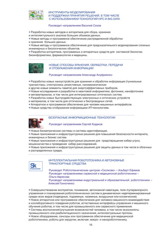 16
НОВЫЕ СПОСОБЫ ХРАНЕНИЯ, ОБРАБОТКИ, ПЕРЕДАЧИ
		 И ОТОБРАЖЕНИЯ ИНФОРМАЦИИ
Руководит направлением Александр Ануфриенко
• Разработка новых наноустройств для хранения и обработки информации (туннельные
транзисторы, спинтроника; резистивные, наномеханические
и другие новые элементы памяти) для энергоэффективных приборов.
• Новые исследования и разработки в квантовой информатике, фотонике, нанофотонике
и метаматериалах, в том числе для интегрированных оптических систем.
• Разработка новых быстродействующих электронных и оптических устройств
и материалов, в том числе для оптических и беспроводных сетей.
• Аппаратное и программное обеспечение для человек-машинных интерфейсов.
• Новые средства отображения информациии ИТ-технологиям.
БЕЗОПАСНЫЕ ИНФОРМАЦИОННЫЕ ТЕХНОЛОГИИ
Руководит направлением Сергей Ходаков
• Новые биометрические системы и системы идентификации.
• Новые приложения и инфраструктурные решения для повышения безопасности интернета,
инженерных и бизнес систем.
• Новые приложения и инфраструктурные решения для предотвращение кибер-угроз,
мошенничества и проведения кибер-расследований.
• Новые приложения и инфраструктурные решения для защиты данных в том числе в облачных
и распределенных средах.
ИНТЕЛЛЕКТУАЛЬНАЯ РОБОТОТЕХНИКА И АВТОНОМНЫЕ 	 	
ТРАНСПОРТНЫЕ СРЕДСТВА
Руководит Робототехническим центром «Сколково» – Альберт Ефимов
Руководит направлениями сервисной и медицинской робототехники –
Ольга Аврясова
Руководит направлениями индустриальной и образовательной робототехники – 	
		Алексей Гонноченко
• Совершенствование восприятия, понимания, автономной навигации, теле-/супервизорного
управления и планирования робототехнических систем в динамических недетерминированный
средах всех видов (подводные, подземные, наземные, воздушные или космические).
• Новое аппаратное или программное обеспечение для человеко-машинного взаимодействия
и коллаборативного поведения роботов, естественные интерфейсы управления и машинного
обучения роботов, в том числе для промышленного или сервисного применения.
• Системы восполнения/улучшения возможностей человека, в том числе экзоскелеты
промышленного или реабилитационного назначения, интеллектуальные протезы.
• Новое оборудование, сенсоры или программное обеспечение для медицинской
робототехники, роботы для хирургии, включая: микро- и наноробототехнику.
	 ИНСТРУМЕНТЫ МОДЕЛИРОВАНИЯ 	
		 И ПОДДЕРЖКИ ПРИНЯТИЯ РЕШЕНИЙ, В ТОМ ЧИСЛЕ
С ИСПОЛЬЗОВАНИЕМ ТЕХНОЛОГИЙ HPC И BIG DATA
		Руководит направлением Василий Сизов
• Разработка новых методов и алгоритмов для сбора, хранения
и интеллектуального анализа больших объемов данных.
• Новые методы и программное обеспечение распределенной обработки
и хранения больших данных.
• Новые методы и программное обеспечение для предсказательного моделирования сложных
инженерных и биологических объектов.
• Разработка алгоритмов, программных и аппаратных средств для системной биологии,
биоинформатики, фармакологии и медицины.
Robocenter
 
