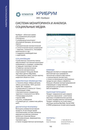 160
Крибрум – облачный сервис
для управления репутацией
в Интернете:
• непрерывный мониторинг
обсуждений брендов, организаций,
персон;
• автоматический лингвистический
и статистический анализ упоминаний
– тематика, тональность, география,
влиятельность и др.;
• поддержка взаимодействия
с аудиторией.
СУТЬ ИННОВАЦИИ/
• Собственные технологии поиска
обеспечивают постоянный мониторинг
информации в соцмедиа, независимо
от ведущих поисковых систем.
• Развитые лингвистические
технологии автоматически
структурируют большой объем
текстовых данных (Big Data).
• Пользователь имеет полную картину
инфополя объекта в Сети.
КОНКУРЕНТНЫЕ ПРЕИМУЩЕСТВА/
• Полнота сбора: 240млн.авторов,
700тыс.источников, 100% русских
Twitter, ВК, Instagram.
• Оперативность поиска (от 15сек.).
• Фильтрация спама.
• Автоматическое определение
тематики и тональности (от 80%).
• Отраслевые решения.
• Social CRM.
• Отчеты, оповещения.
• Ролевой доступ, совместная работа
мAPI.
ДОСТИГНУТЫЕ РЕЗУЛЬТАТЫ/
Выпущена коммерческая версия
продукта. В настоящее время
пользователями системы являются
ведущие российские компании
различных отраслей (банки,
телекоммуникации, фармацевтика,
торговля и др.),
а также государственные организации.
ЗАО «Крибрум»
СИСТЕМА МОНИТОРИНГА И АНАЛИЗА
СОЦИАЛЬНЫХ МЕДИА
КОМАНДА/
Ведущие эксперты в команде имеют
многолетний опыт разработки
технологий в области веб-поиска
и компьютерной лингвистики,
а также их реализации в программных
продуктах для сбора и обработки
больших объемов неструктурированной
информации и представления
результатов в интуитивно понятном
веб-интерфейсе.
РЫНОЧНЫЙ ПОТЕНЦИАЛ/
Продукт предназначен для средних
и крупных заказчиков – участников
массовых потребительских рынков,
а также государственных организаций.
Продукт находится на стыке новых
растущих рынков Big Data, Social CRM
и ORM (управление онлайн-репутацией).
КОНТАКТЫ /
Москва
Анна Чистякова
КРИБРУМ
КИБЕРБЕЗОПАСНОСТЬ
+7 495 258 28 10
social.tech@kribrum.ru
www.kribrum.ru
 