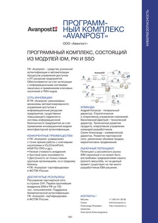 161
ПРОГРАММ-
НЫЙ КОМПЛЕКС
«AVANPOST»
ПК «Avanpost» - средство усиленной
аутентификации и автоматизации
процессов управления доступом
к ИТ ресурсам предприятия.
Обеспечивается за счет интеграции
с информационными системами
заказчика и применением ключевых
носителей и ПИН-кодов.
СУТЬ ИННОВАЦИИ/
В ПК «Avanpost» реализованы
механизмы автоматизированного
управления доступом к
информационным ресурсам
предприятия, существенно
повышающего надежность
системы информационной
безопасности предприятия за счет
применения инновационной модели
многофакторной аутентификации.
КОНКУРЕНТНЫЕ ПРЕИМУЩЕСТВА/
• ПК «Avanpost» универсален
с точки зрения работы с ключевыми
носителями и УЦ (CheckPoint,
КРИПТО-ПРО и др.).
• Низкая стоимость внедрения
и быстрый срок окупаемости.
• Доступность не только самым
крупным организациям, но и среднему
бизнесу.
• ПК «Avanpost» cертифицирован
в ФСТЭК России.
ДОСТИГНУТЫЕ РЕЗУЛЬТАТЫ/
Расширение партнерской сети
в странах СНГ. Первое крупнейшее
внедрение IDM в РФ на 150
тыс. пользователей. Поддержка
биометрической аутентификации.
ПК «Avanpost» cертифицирован
в ФСТЭК России.
ООО «Аванпост»
ПРОГРАММНЫЙ КОМПЛЕКС, СОСТОЯЩИЙ
ИЗ МОДУЛЕЙ IDM, PKI И SSO
КОМАНДА/
Андрей Конусов - генеральный
директор. Стратегическое
и оперативное управление компанией.
Василевский Дмитрий - технический
директор. Техническое развитие
продукта, оперативное управление
командой разработчиков.
Санин Александр - коммерческий
директор. Развитие партнерской
сети, увеличение объемов продаж,
маркетинговое продвижение.
РЫНОЧНЫЙ ПОТЕНЦИАЛ/
Потенциал у российского рынка
IDM серьезный и он может быть
востребован предприятиями самого
разного масштаба, но на данный
момент существует не так много
разработчиков IDM-решения.
КОНТАКТЫ /
Москва
Санин
Александр Игоревич;
Шаркова
Анастасия Александровна
КИБЕРБЕЗОПАСНОСТЬ
+7 495 641 80 80
info@avanpost.ru
http://avanpost.ru
 