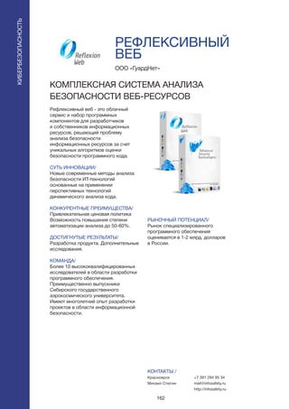 162
РЕФЛЕКСИВНЫЙ
ВЕБ
Рефлексивный веб - это облачный
сервис и набор программных
компонентов для разработчиков
и собственников информационных
ресурсов, решающий проблему
анализа безопасности
информационных ресурсов за счет
уникальных алгоритмов оценки
безопасности программного кода.
СУТЬ ИННОВАЦИИ/
Новые современные методы анализа
безопасности ИТ-технологий
основанные на применении
перспективных технологий
динамического анализа кода.
КОНКУРЕНТНЫЕ ПРЕИМУЩЕСТВА/
Привлекательная ценовая политика
Возможность повышения степени
автоматизации анализа до 50-60%.
ДОСТИГНУТЫЕ РЕЗУЛЬТАТЫ/
Разработка продукта. Дополнительные
исследования.
КОМАНДА/
Более 10 высококвалифицированных
исследователей в области разработки
программного обеспечения.
Преимущественно выпускники
Сибирского государственного
аэрокосмического университета.
Имеют многолетний опыт разработки
проектов в области информационной
безопасности.
ООО «ГуардНет»
КОМПЛЕКСНАЯ СИСТЕМА АНАЛИЗА
БЕЗОПАСНОСТИ ВЕБ-РЕСУРСОВ
РЫНОЧНЫЙ ПОТЕНЦИАЛ/
Рынок специализированного
программного обеспечения
оценивается в 1-2 млрд. долларов
в России.
КОНТАКТЫ /
Красноярск
Михаил Стюгин
КИБЕРБЕЗОПАСНОСТЬ
+7 391 294 95 34
mail@infosafety.ru
http://infosafety.ru
 