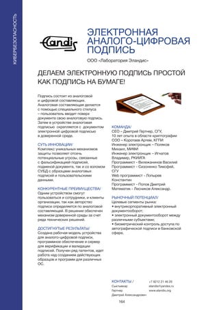 164
ЭЛЕКТРОННАЯ
АНАЛОГО-ЦИФРОВАЯ
ПОДПИСЬ
Подпись состоит из аналоговой
и цифровой составляющих.
Аналоговая составляющая делается
с помощью специального стилуса
– пользователь вводит поверх
документа свою аналоговую подпись.
Затем в устройстве аналоговая
подписью скрепляется с документом
электронной цифровой подписью
в доверенной среде.
СУТЬ ИННОВАЦИИ/
Комплекс уникальных механизмов
защиты позволяет отсечь
потенциальные угрозы, связанные
с фальсификацией подписей,
подменой документа, так и со взломом
СУБД с образцами аналоговых
подписей и пользовательскими
данными.
КОНКУРЕНТНЫЕ ПРЕИМУЩЕСТВА/
Одним устройством смогут
пользоваться и сотрудники, и клиенты
организации, так как авторство
подписи определяется по аналоговой
составляющей. В решении обеспечен
механизм доверенной среды за счет
ряда технических решений.
ДОСТИГНУТЫЕ РЕЗУЛЬТАТЫ/
Создана рабочая модель устройства
для аналого-цифровой подписи,
программное обеспечение и сервер
для верификации и валидации
подписей. Получен ряд патентов, идет
работа над созданием действующих
образцов и программ для различных
ОС.
ООО «Лаборатория Эландис»
ДЕЛАЕМ ЭЛЕКТРОННУЮ ПОДПИСЬ ПРОСТОЙ
КАК ПОДПИСЬ НА БУМАГЕ!
КОМАНДА/
CEO – Дмитрий Гертнер, СГУ,
10 лет опыта в области криптографии
COO – Коротаев Артем, КГПИ
Инженер электронщик – Поляков
Михаил, МИФИ
Инженер электронщик – Игнатов
Владимир, РКИИГА
Программист - Вилежанинов Василий
Программист - Сизоненко Тимофей,
СГУ
Web программист - Лопырев
Константин
Программист - Попов Дмитрий
Математик - Лесников Александр.
РЫНОЧНЫЙ ПОТЕНЦИАЛ/
Целевые сегменты рынка:
• внутрикорпоративный электронный
документооборот;
• электронный документооборот между
различными субъектами;
• биометрический контроль доступа по
автографической подписи в банковской
сфере.
КОНТАКТЫ /
Сыктывкар
Гертнер
Дмитрий Александрович
КИБЕРБЕЗОПАСНОСТЬ
+7 8212 21 46 20
elandis@yandex.ru
www.elandis.org
 