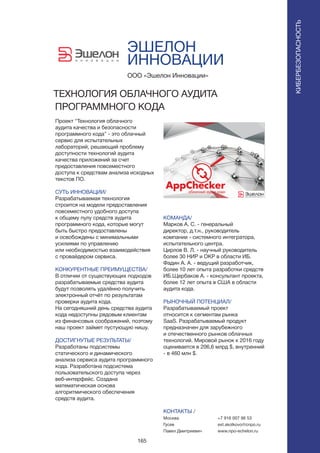 165
ЭШЕЛОН
ИННОВАЦИИ
Проект “Технология облачного
аудита качества и безопасности
программного кода” - это облачный
сервис для испытательных
лабораторий, решающий проблему
доступности технологий аудита
качества приложений за счет
предоставления повсеместного
доступа к средствам анализа исходных
текстов ПО.
СУТЬ ИННОВАЦИИ/
Разрабатываемая технология
строится на модели предоставления
повсеместного удобного доступа
к общему пулу средств аудита
программного кода, которые могут
быть быстро предоставлены
и освобождены с минимальными
усилиями по управлению
или необходимостью взаимодействия
с провайдером сервиса.
КОНКУРЕНТНЫЕ ПРЕИМУЩЕСТВА/
В отличии от существующих подходов
разрабатываемые средства аудита
будут позволять удалённо получить
электронный отчёт по результатам
проверки аудита кода.
На сегодняшний день средства аудита
кода недоступны рядовым клиентам
из финансовых соображений, поэтому
наш проект займет пустующую нишу.
ДОСТИГНУТЫЕ РЕЗУЛЬТАТЫ/
Разработаны подсистемы
статического и динамического
анализа сервиса аудита программного
кода. Разработана подсистема
пользовательского доступа через
веб-интерфейс. Создана
математическая основа
алгоритмического обеспечения
средств аудита.
ООО «Эшелон Инновации»
ТЕХНОЛОГИЯ ОБЛАЧНОГО АУДИТА
ПРОГРАММНОГО КОДА
КОМАНДА/
Марков А. С. - генеральный
директор, д.т.н., руководитель
компании - системного интегратора,
испытательного центра.
Цирлов В. Л. - научный руководитель
более 30 НИР и ОКР в области ИБ.
Фадин А. А. - ведущий разработчик,
более 10 лет опыта разработки средств
ИБ.Щербаков А. - консультант проекта,
более 12 лет опыта в США в области
аудита кода.
РЫНОЧНЫЙ ПОТЕНЦИАЛ/
Разрабатываемый проект
относится к сегментам рынка
SaaS. Разрабатываемый продукт
предназначен для зарубежного
и отечественного рынков облачных
технологий. Мировой рынок к 2016 году
оценивается в 206,6 млрд $, внутренний
- в 460 млн $.
КОНТАКТЫ /
Москва
Гусев
Павел Дмитриевич
+7 916 007 96 53
ext.skolkovo@cnpo.ru
www.npo-echelon.ru
КИБЕРБЕЗОПАСНОСТЬ
 