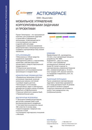 166
НОСИМАЯ,ВСТРАИВАЕМАЯЭЛЕКТРОНИКАИМОБИЛЬНЫЕПРИЛОЖЕНИЯ
Проект Actionspace – это программный
комплекс для управления задачами
и проектами в современной
организации, позволяющий вести
и контролировать все задачи
в единой рабочей среде,
поддерживать сквозное управление
микропроектами и микропроцессами и
создавать корпоративную базу знаний
процессов.
СУТЬ ИННОВАЦИИ/
• Максимально гибкие средства
управления заданиями.
• Объединение работы с поручениями,
проектами, кейсами (простыми
процессами) и средств персональной
продуктивности.
• Гетерогенная архитектура,
возможность использования внутри
организации и в модели SaaS.
КОНКУРЕНТНЫЕ ПРЕИМУЩЕСТВА/
• Выверенные механизмы контроля
исполнения поручений, включая
уникальную машину состояний
и ролевую модель доступа.
• Интеграция с источниками
корпоративных задач и электронных
документов (готовые шлюзы в Outlook,
SharePoint и СЭД Docsvision).
• Наличие публичного сервиса SaaS.
• Привлекательная цена.
ДОСТИГНУТЫЕ РЕЗУЛЬТАТЫ/
• Выпущена коммерческая версия,
доступная в режиме SaaS и для
внутрикорпоративного внедрения.
• Системой воспользовалось свыше
400 клиентов по всему миру.
• Зарегистрирован товарный знак
в России и США.
• Установлены партнерские отношения
с Microsoft.
ООО «Экшнспэйс»
МОБИЛЬНОЕ УПРАВЛЕНИЕ
КОРПОРАТИВНЫМИ ЗАДАЧАМИ
И ПРОЕКТАМИ
®
КОМАНДА/
Варфоломеев А.В., руководитель,
10-летн. опыт организации процесса
разработки ПО. MBA
Андреев В.С., дир-р по науке,
15-летн. опыт разработки
инновационных решений, автор
более 50 статей и курсов по
корпоративному управлению Смирнов
В.А., коммерческий дир-р, 10-летн.
опыт продаж в ИТ, прошел тренинги
по продажам и маркетингу, англ. яз.
advanced.
РЫНОЧНЫЙ ПОТЕНЦИАЛ/
Рынок управления корпоративными
задачами и проектами оценивается
в 2,5 млрд долларов США. В целевом
для проекта сегменте средних
и крупных компаний насчитывается
около 2 млн юридических лиц
(глобальный рынок).
КОНТАКТЫ /
Санкт-Петербург
Смирнов Валентин
ACTIONSPACE
+7 960 269 57 97
smirnov.v@docsvision.com
http://actionspace.com
 