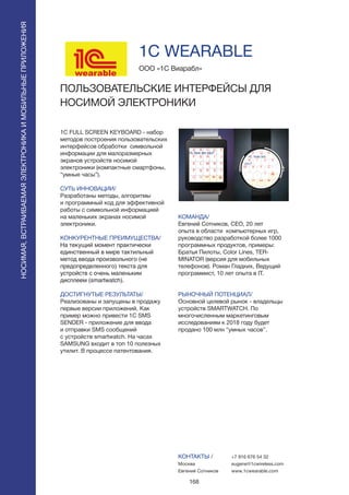 168
1C FULL SCREEN KEYBOARD - набор
методов построения пользовательских
интерфейсов обработки символьной
информации для малоразмерных
экранов устройств носимой
электроники (компактные смартфоны,
“умные часы”).
СУТЬ ИННОВАЦИИ/
Разработаны методы, алгоритмы
и программный код для эффективной
работы с символьной информацией
на маленьких экранах носимой
электроники.
КОНКУРЕНТНЫЕ ПРЕИМУЩЕСТВА/
На текущий момент практически
единственный в мире тактильный
метод ввода произвольного (не
предопределенного) текста для
устройств с очень маленьким
дисплеем (smartwatch).
ДОСТИГНУТЫЕ РЕЗУЛЬТАТЫ/
Реализованы и запущены в продажу
первые версии приложений. Как
пример можно привести 1C SMS
SENDER - приложение для ввода
и отправки SMS сообщений
с устройств smartwatch. На часах
SAMSUNG входит в топ 10 полезных
утилит. В процессе патентования.
ООО «1С Виарабл»
ПОЛЬЗОВАТЕЛЬСКИЕ ИНТЕРФЕЙСЫ ДЛЯ
НОСИМОЙ ЭЛЕКТРОНИКИ
wearable
КОМАНДА/
Евгений Сотников, CEO, 20 лет
опыта в области компьютерных игр,
руководство разработкой более 1000
программных продуктов, примеры:
Братья Пилоты, Color Lines, TER-
MINATOR (версия для мобильных
телефонов). Роман Гладких, Ведущий
программист, 10 лет опыта в IT.
РЫНОЧНЫЙ ПОТЕНЦИАЛ/
Основной целевой рынок - владельцы
устройств SMARTWATCH. По
многочисленным маркетинговым
исследованиям к 2018 году будет
продано 100 млн “умных часов”.
КОНТАКТЫ /
Москва
Евгений Сотников
1C WEARABLE
+7 916 676 54 32
eugene@1cwireless.com
www.1cwearable.com
НОСИМАЯ,ВСТРАИВАЕМАЯЭЛЕКТРОНИКАИМОБИЛЬНЫЕПРИЛОЖЕНИЯ
 