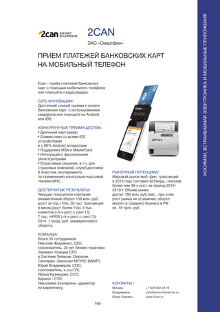 169
2can - приём платежей банковских
карт с помощью мобильного телефона
или планшета и кард-ридера.
СУТЬ ИННОВАЦИИ/
Доступный способ приема к оплате
банковских карт: с использованием
смарфона или планшета на Android
или iOS.
КОНКУРЕНТНЫЕ ПРЕИМУЩЕСТВА/
• Дуальный карт-ридер
• Совместимо со всеми iOS
устройствами
и с 80% Android аппаратами
• Поддержка VISA и MasterCard
• Интеграция с фискальными
регистраторами
• Отраслевые решения, в т.ч. для
страховых компаний, служб доставки
6 Участник эксперимента
по применению контрольно-кассовой
техники ФНС.
ДОСТИГНУТЫЕ РЕЗУЛЬТАТЫ/
Текущие показатели компании:
ежемесячный оборот 150 млн. руб.
(рост за год >10x), 30 тыс. транзакций
в месяц (рост более 10х), 3 тыс.
клиентов (>5-х рост с сент.13),
7 тыс. mPOS (>4-х рост с сент.13).
2014: 1 млрд. руб. эквайрингового
оборота.
КОМАНДА/
Всего 55 сотрудников.
Николай Жмуренко, CEO,
сооснователь, 20 лет бизнес-практики.
Занимал позиции CFO
в Системе Телеком, Связном,
Синтерре. Закончил МГУПС (МИИТ).
Юрий Владимиров, COO,
сооснователь, к.э.н.ГУУ,
Ирина Кузнецова, CCO,
Кирилл - СТО,
Николаева Екатерина - директор
по маркетингу.
ЗАО «Смартфин»
ПРИЕМ ПЛАТЕЖЕЙ БАНКОВСКИХ КАРТ
НА МОБИЛЬНЫЙ ТЕЛЕФОН
БИЗНЕС
В КАРМАНЕ
РЫНОЧНЫЙ ПОТЕНЦИАЛ/
Мировой рынок моб. фин. трансакций
в 2013 году составил $27млрд., показав
более чем 36-х рост за период 2010-
2013гг. Объем рынка
достиг 180 млн. руб./мес., при этом
рост рынка не ограничен, оборот
малого и среднего бизнеса в РФ
ок. 18 трлн. руб.
КОНТАКТЫ /
Москва
Владимиров
Юрий Львович
2CAN
+7 926 832 29 79
yvladimirov@smart-fin.ru
www.2can.ru
НОСИМАЯ,ВСТРАИВАЕМАЯЭЛЕКТРОНИКАИМОБИЛЬНЫЕПРИЛОЖЕНИЯ
 