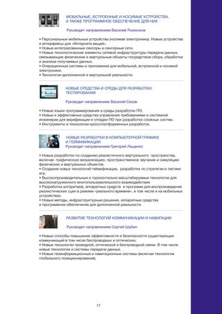 17
МОБИЛЬНЫЕ, ВСТРОЕННЫЕ И НОСИМЫЕ УСТРОЙСТВА,
		 А ТАКЖЕ ПРОГРАММНОЕ ОБЕСПЕЧЕНИЕ ДЛЯ НИХ
Руководит направлением Василий Рыжонков
• Персональные мобильные устройства (носимая электроника). Новые устройства
и интерфейсы для «Интернета вещей».
• Новые интегрированные сенсоры и сенсорные сети.
• Новые технологические элементы сетевой инфраструктуры передачи данных,
связывающие физические и виртуальные объекты посредством сбора, обработки
и анализа получаемых данных.
• Операционные системы и приложения для мобильной, встроенной и носимой
электроники.
• Технологии дополненной и виртуальной реальности.
НОВЫЕ СРЕДСТВА И СРЕДЫ ДЛЯ РАЗРАБОТКИ, 			
	 ТЕСТИРОВАНИЯ
Руководит направлением Василий Сизов
• Новые языки программирования и среды разработки ПО.
• Новые и эффективные средства управления требованиями и системной
инженерии для верификации и отладки ПО при разработке сложных систем.
• Инструменты и технологии кроссплатформенных разработок.
НОВЫЕ РАЗРАБОТКИ В КОМПЬЮТЕРНОЙ ГРАФИКЕ
И ГЕЙМИФИКАЦИИ
Руководит направлением Григорий Лещенко
• Новые разработки по созданию реалистичного виртуального пространства,
включая графическую визуализацию, пространственное звучание и симуляцию
физических и виртуальных объектов.
• Создание новых технологий геймификации, разработки по стратегии и тактике
игр.
• Высокопроизводительные и горизонтально масштабируемые технологии для
высоконагруженного многопользовательского взаимодействия.
• Разработка алгоритмов, аппаратных средств и программ для воспроизведения
реалистических сцен в режиме «реального времени», в том числе и на мобильных
устройствах.
• Новые методы, инфраструктурные решения, аппаратные средства
и программное обеспечение для дополненной реальности.
РАЗВИТИЕ ТЕХНОЛОГИЙ КОММУНИКАЦИИ И НАВИГАЦИИ
Руководит направлением Сергей Шубин
• Новые способы повышение эффективности и безопасности существующих
коммуникаций в том числе беспроводных и оптических.
• Новые технологии проводной, оптической и беспроводной связи. В том числе
новые технологии и системы передачи данных.
• Новые геоинформационные и навигационные системы (включая технологии
глобального позиционирования).
 