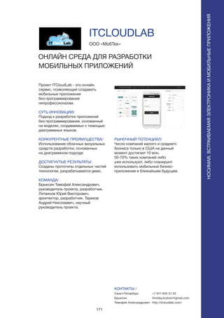 171
Проект ITCloudLab - это онлайн
сервис, позволяющий создавать
мобильные приложения
без программирования
непрофессионалам.
СУТЬ ИННОВАЦИИ/
Подход к разработке приложений
без программирования, основанный
на моделях, создаваемых с помощью
диаграммных языков.
КОНКУРЕНТНЫЕ ПРЕИМУЩЕСТВА/
Использование облачных визуальных
средств разработки, основанных
на диаграммном подходе
ДОСТИГНУТЫЕ РЕЗУЛЬТАТЫ/
Созданы прототипы отдельных частей
технологии, разрабатывается демо.
КОМАНДА/
Брыксин Тимофей Александрович,
руководитель проекта, разработчик.
Литвинов Юрий Викторович,
архитектор, разработчик. Терехов
Андрей Николаевич, научный
руководитель проекта.
ООО «МобТех»
ОНЛАЙН СРЕДА ДЛЯ РАЗРАБОТКИ
МОБИЛЬНЫХ ПРИЛОЖЕНИЙ
РЫНОЧНЫЙ ПОТЕНЦИАЛ/
Число компаний малого и среднего
бизнеса только в США на данный
момент достигает 10 млн.
50-70% таких компаний либо
уже используют, либо планируют
использовать мобильные бизнес-
приложения в ближайшем будущем.
КОНТАКТЫ /
Санкт-Петербург
Брыксин
Тимофей Александрович
ITCLOUDLAB
НОСИМАЯ,ВСТРАИВАЕМАЯЭЛЕКТРОНИКАИМОБИЛЬНЫЕПРИЛОЖЕНИЯ
+7 911 845 51 53
timofey.bryksin@gmail.com
http://itcloudlab.com/
 