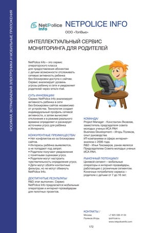 172
NetPolice Info – это сервис
операторского класса
для предоставления абонентам
с детьми возможности отслеживать
сетевую активность ребенка
без блокировки доступа к сайтам.
Сервис анализирует уровень
угрозы ребенку в сети и уведомляет
родителей через sms/e-mail.
СУТЬ ИННОВАЦИИ/
Сервис NetPolice Info анализирует
активность ребенка в сети
без блокировки сайтов независимо
от устройства. Технология создает
индивидуальный профиль сетевой
активности, а затем вычисляет
отклонения и в режиме реального
времени определяет и ранжирует
источники угроз для ребёнка
в Интернете.
КОНКУРЕНТНЫЕ ПРЕИМУЩЕСТВА/
• Нет конфликтов из-за блокировки
сайтов.
• Интересы ребёнка выявляются,
а не попадают под запрет.
• Родители получают уведомления
с понятными оценками угроз.
• Родители могут настроить
чувствительность определения угроз.
• Дети могут обойти контентные
фильтры, но не могут обмануть
NetPolice Info.
ДОСТИГНУТЫЕ РЕЗУЛЬТАТЫ/
R&D этап выполнен. Сервис
NetPolice Info предлагается мобильным
операторам и интернет-провайдерам
для пилотных проектов.
ООО «ТопВью»
ИНТЕЛЛЕКТУАЛЬНЫЙ СЕРВИС
МОНИТОРИНГА ДЛЯ РОДИТЕЛЕЙ
КОМАНДА/
Project Manager - Константин Яковлев,
заместитель председателя совета
молодых ученых ИСА РАН
Business Development – Игорь Поляков,
опыт руководства
ИТ-компаниями в сфере интернет-
анализа с 2006 года.
R&D - Илья Тихомиров, ранее являлся
Председателем Совета молодых ученых
ИСА РАН.
РЫНОЧНЫЙ ПОТЕНЦИАЛ/
Целевой сегмент – мобильные
операторы и интернет-провайдеры,
работающие с розничным сегментом.
Конечные потребители сервиса –
родители с детьми от 7 до 16 лет.
КОНТАКТЫ /
Москва
Поляков Игорь
NETPOLICE INFO
НОСИМАЯ,ВСТРАИВАЕМАЯЭЛЕКТРОНИКАИМОБИЛЬНЫЕПРИЛОЖЕНИЯ
+7 925 336 41 04
ipol@cair.ru
www.netpoliceinfo.com
 