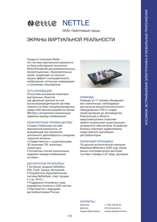 173
Продукты компании Nettle –
это системы виртуальной реальности
на базе собственной технологии
MotionParallax3D для развлекательных,
презентационных, образовательных
целей, создающие на плоском
экране эффект голографического
изображения, используя информацию
о положении пользователя.
СУТЬ ИННОВАЦИИ/
Отсутствие искажения геометрии
виртуальных объектов
при движении зрителя за счет
высокопроизводительной системы
трекинга на базе специализированных
камер собственной разработки (более
900 fps) и алгоритмов компенсации
задержки вывода изображения.
КОНКУРЕНТНЫЕ ПРЕИМУЩЕСТВА/
• Самая стабильная система
виртуальной реальности, не
вызывающая при просмотре
зрительного дискомфорта и синдрома
«морской болезни».
• Совместимость с существующими
3D-экранами (ТВ, мониторы,
проекторы).
• Алгоритмы полной компенсации
задержки вывода изображения
на экран.
ДОСТИГНУТЫЕ РЕЗУЛЬТАТЫ/
• Активные продажи NettleBox
(РФ, США, Турция, Австралия).
• Разработана образовательная
система NettleDesk, старт продаж
в 1 кв. 2015 г..
• Поддержка популярных сред
разработки контента и CAD-систем.
• Партнерство с ведущими
дистрибьюторами России.
ООО «Заботливый город»
ЭКРАНЫ ВИРТУАЛЬНОЙ РЕАЛЬНОСТИ
КОМАНДА/
Команда из 17 человек объединяет
все компетенции, необходимые
для выпуска высокотехнологичного
оборудования и ПО от стадии
проектирования до производства.
Компетенция в области
микроэлектроники позволяет
обойти ограничения существующего
аппаратного обеспечения. В развитии
бизнеса компании задействованы
представители крупнейших
дистрибьюторов.
РЫНОЧНЫЙ ПОТЕНЦИАЛ/
По данным аналитической компании
MarketsandMarkets к 2020 году объём
рынка голографических дисплеев
составит порядка 3,57 млрд. долларов.
КОНТАКТЫ /
Воронеж
Десятов
Андрей Дмитриевич
NETTLE
НОСИМАЯ,ВСТРАИВАЕМАЯЭЛЕКТРОНИКАИМОБИЛЬНЫЕПРИЛОЖЕНИЯ
+7 920 229 06 63
info@avanpost.ru
andrey.desyatov@nttl.ru
 