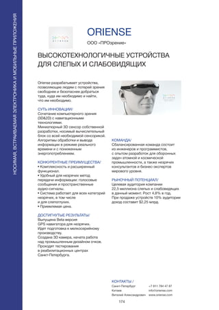 174
Oriense разрабатывает устройства,
позволяющие людям с потерей зрения
свободнее и безопаснее добраться
туда, куда им необходимо и найти,
что им необходимо.
СУТЬ ИННОВАЦИИ/
Сочетание компьютерного зрения
(3D&2D) с навигационными
технологиями.
Миниатюрный 3D сенсор собственной
разработки, носимый вычислительный
блок со всей необходимой сенсорикой.
Алгоритмы обработки и вывода
информации в режиме реального
времени и с пониженным
энергопотреблением.
КОНКУРЕНТНЫЕ ПРЕИМУЩЕСТВА/
• Комплексность и расширенный
функционал.
• Удобный для незрячих метод
передачи информации: голосовые
сообщения и пространственные
аудио-сигналы.
• Система работает для всех категорий
незрячих, в том числе
и для слепоглухих.
• Приемлемая цена.
ДОСТИГНУТЫЕ РЕЗУЛЬТАТЫ/
Выпущена Beta версия
GPS навигатора для незрячих.
Идет подготовка к мелкосерийному
производству.
Создана 3D камера, начата работа
над промышленным дизайном очков.
Проходят тестирования
в реабилитационных центрах
Санкт-Петербурга.
ООО «ПРОзрение»
ВЫСОКОТЕХНОЛОГИЧНЫЕ УСТРОЙСТВА
ДЛЯ СЛЕПЫХ И СЛАБОВИДЯЩИХ
КОМАНДА/
Сбалансированная команда состоит
из инженеров и программистов,
с опытом разработок для оборонных
задач атомной и космической
промышленности, а также незрячих
консультантов и бизнес-экспертов
мирового уровня.
РЫНОЧНЫЙ ПОТЕНЦИАЛ/
Целевая аудитория компании
22,5 миллиона слепых и слабовидящих
в данный момент. Рост 4,8% в год.
При продаже устройств 10% аудитории
доход составит $2,25 млрд.
КОНТАКТЫ /
Санкт-Петербург
Китаев
Виталий Александрович
ORIENSE
НОСИМАЯ,ВСТРАИВАЕМАЯЭЛЕКТРОНИКАИМОБИЛЬНЫЕПРИЛОЖЕНИЯ
+7 911 784 47 87
info@oriense.com
www.oriense.com
 