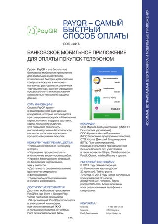 175
PAYQR – САМЫЙ
БЫСТРЫЙ
СПОСОБ ОПЛАТЫ
Проект PayQR – это бесплатное
банковское мобильное приложение
для владельцев смартфонов,
позволяющее быстрее и безопаснее
совершать покупки в интернет-
магазинах, ресторанах и розничных
торговых точках, за счет упрощения
процесса оплаты и использования
современных технологий защиты
данных.
СУТЬ ИННОВАЦИИ/
Сервис PayQR хранит
в зашифрованном виде данные
покупателя, которые используются
при совершении покупок – банковские
карты, контакты и адреса доставки,
карты лояльности и другие.
Это позволяет обеспечить
высочайший уровень безопасности
расчетов, упростить и ускорить
процесс совершения покупок.
КОНКУРЕНТНЫЕ ПРЕИМУЩЕСТВА/
• Уменьшение времени на покупку
в 60 раз.
• Упрощение процесса оплаты
и исключение вероятности ошибок.
• Уровень безопасности операций
по банковских картам выше,
чем у аналогов.
• Доступность решения населению
(достаточно смартфона
с фотокамерой).
• Универсальность применения
в онлайне и оффлайне.
ДОСТИГНУТЫЕ РЕЗУЛЬТАТЫ/
Доступны мобильные приложения
PayQR в App Store и Google Play.
Число партнеров превысило
150 организаций. PayQR используется
в электронной коммерции,
при оплате квитанций ЖКХ
и погашении кредитов, в HoReCa.
Рост пользовательской базы.
ООО «ФИТ»
БАНКОВСКОЕ МОБИЛЬНОЕ ПРИЛОЖЕНИЕ
ДЛЯ ОПЛАТЫ ПОКУПОК ТЕЛЕФОНОМ
КОМАНДА/
CEO Марков Глеб Дмитриевич (МИЭПП,
Психология управления).
COO Куликов Антон Романович
(МГУ, Экономика предпринимательства).
CTO Кустов Дмитрий Владимирович
(БГТУ, Программирование).
Команда с опытом в транзакционном
бизнесе более 5 лет, участвовала
в таких проектах Stripe, ClearCommerce,
PayU, Qbank, IntellectMoney и других.
РЫНОЧНЫЙ ПОТЕНЦИАЛ/
В 2013 году объем операций
по банковским картам достиг
33 трлн руб. Темпы роста
70%/год. В 2014 году число регулярных
пользователей QR-кодов
достигло 9 млн человек. Темпы
роста 260%/год. Более половины
всех реализованных телефонов –
смартфоны.
КОНТАКТЫ /
Москва
Марков
Глеб Дмитриевич
НОСИМАЯ,ВСТРАИВАЕМАЯЭЛЕКТРОНИКАИМОБИЛЬНЫЕПРИЛОЖЕНИЯ
+7 495 669 67 56
info@payqr.ru
https://payqr.ru
 